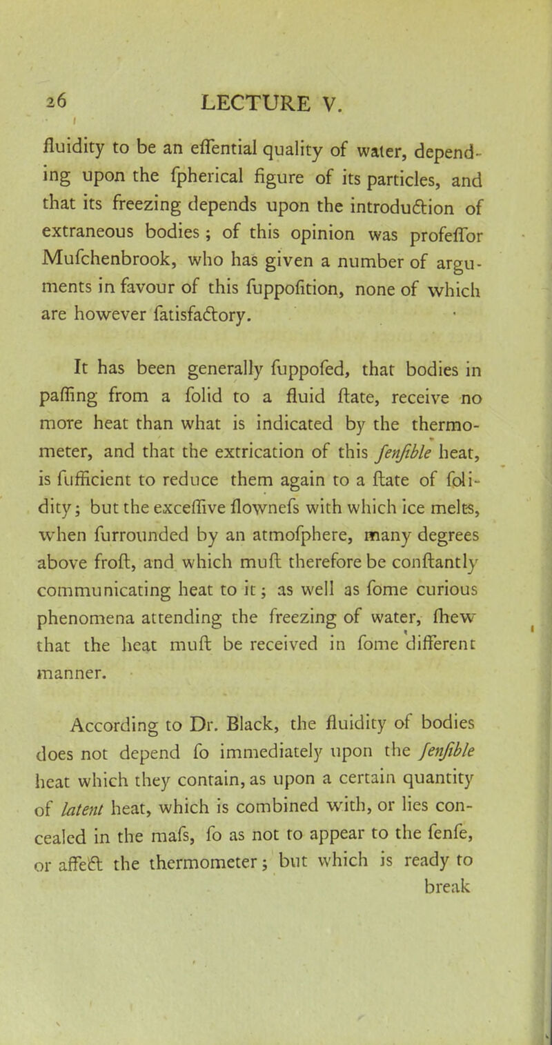 fluidity to be an eflential quality of water, depend- ing upon the fpherical figure of its particles, and that its freezing depends upon the introduction of extraneous bodies; of this opinion was profeffor Mufchenbrook, who has given a number of argu- ments in favour of this fuppofition, none of which are however fatisfactory. It has been generally fuppofed, that bodies in paffing from a folid to a fluid ftate, receive no more heat than what is indicated by the thermo- meter, and that the extrication of this fenfible heat, is fuffkient to reduce them again to a ftate of foli- dity; but the exceffive flownefs with which ice melts, when furrounded by an atmofphere, many degrees above froft, and which muft therefore be conftantly communicating heat to it; as well as fome curious phenomena attending the freezing of water, fhew that the heat muft be received in fome different manner. According to Dr. Black, the fluidity of bodies does not depend fo immediately upon the fenfible heat which they contain, as upon a certain quantity of latent heat, which is combined with, or lies con- cealed in the mafs, fo as not to appear to the fenfe, or affect the thermometer; but which is ready to break