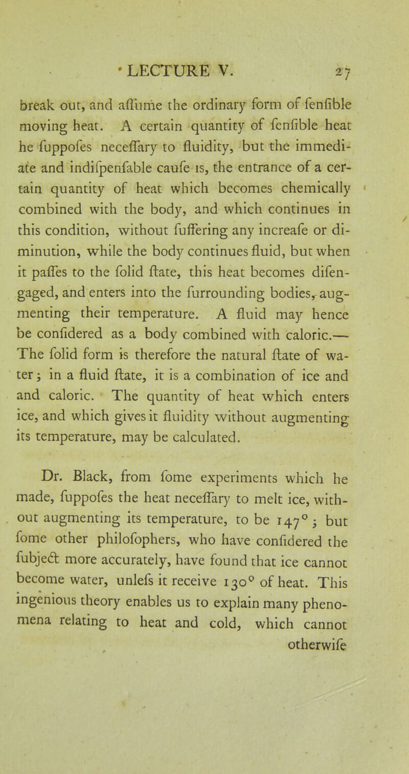 break our, and affiime the ordinary form of fenfible moving heat. A certain quantity of fenfible heat he fuppofes neceflary to fluidity, but the immedi- ate and indifpenfable caufe is, the entrance of a cer- tain quantity of heat which becomes chemically combined with the body, and which continues in this condition, without fuffering any increafe or di- minution, while the body continues fluid, but when ■ it pafles to the folid ftate, this heat becomes difen- gaged, and enters into the furrounding bodiesr aug- menting their temperature. A fluid may hence be confidered as a body combined with caloric.— The folid form is therefore the natural ftate of wa- ter ; in a fluid ftate, it is a combination of ice and and caloric. The quantity of heat which enters ice, and which gives it fluidity without augmenting its temperature, may be calculated. Dr. Black, from fome experiments which he made, fuppofes the heat neceflary to melt ice, with- out augmenting its temperature, to be 1470 • but fome other philofophers, who have confidered the fubject more accurately, have found that ice cannot become water, unlefs it receive 1300 of heat. This ingenious theory enables us to explain many pheno- mena relating to heat and cold, which cannot otherwife