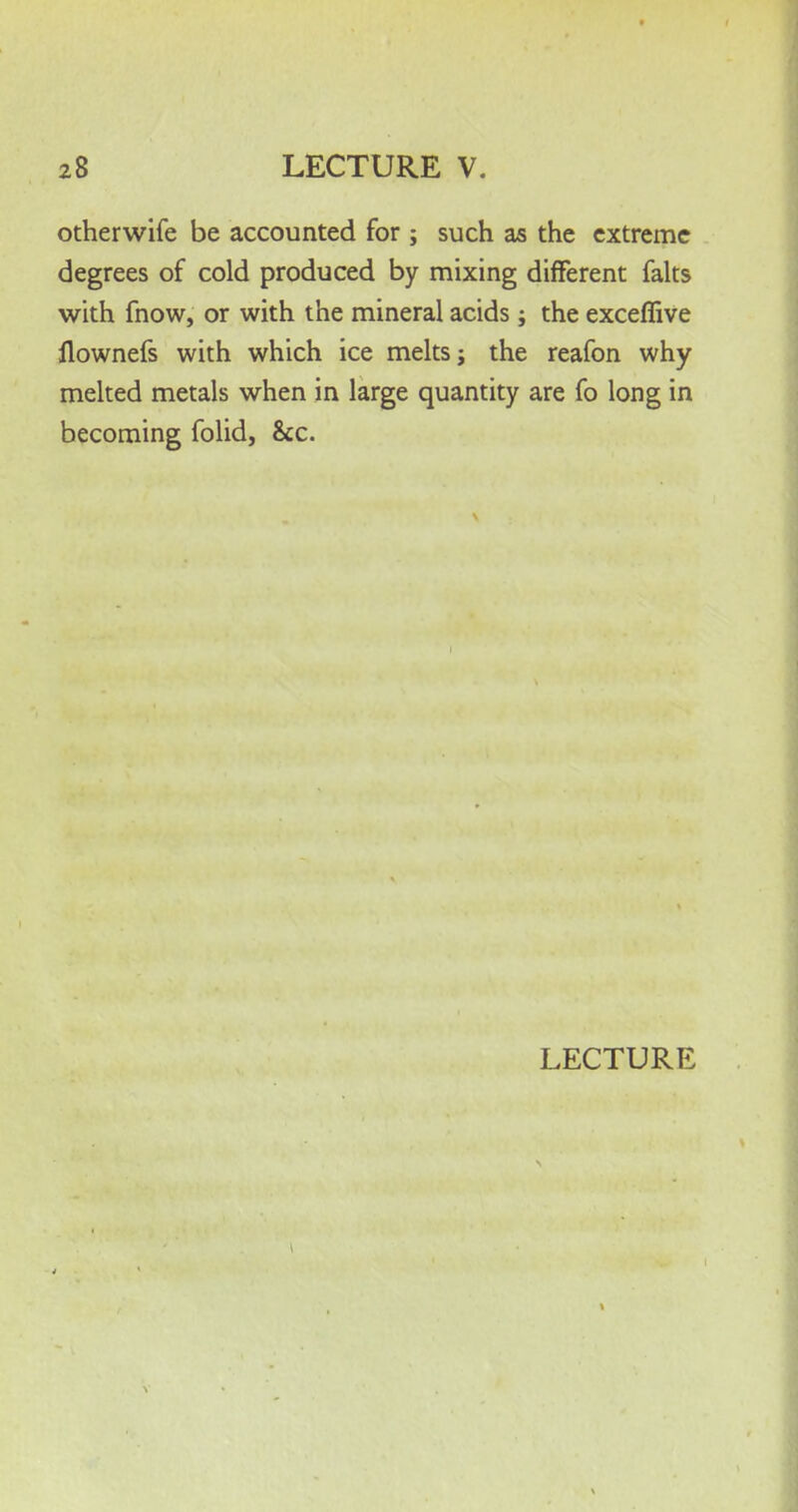 otherwife be accounted for ; such as the extreme degrees of cold produced by mixing different falts with fnow, or with the mineral acids; the exceffive llownefs with which ice melts j the reafon why melted metals when in large quantity are fo long in becoming folid, &c.