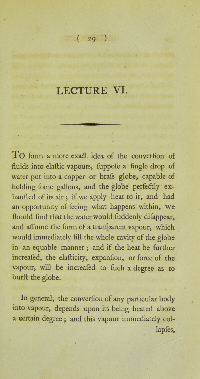 ( *9 ) LECTURE VI. TO form a more exact idea of the converfion of fluids into elaftic vapours, fuppofe a fingle drop of water put into a copper or brafs globe, capable of holding fome gallons, and the globe perfectly ex- haufted of its air; if we apply heat to it, and had an opportunity of feeing what happens within, we mould find that the water would fuddenly difappear, and aflume the form of a tranfparent vapour, which would immediately fill the whole cavity of the globe in an equable manner ; and if the heat be further increafed, the elafticity, expanfion, or force of the vapour, will be increafed to fuch a degree as to burft the globe. In general, the converfion of any particular body into vapour, depends upon its being heated above a certain degree ; and this vapour immediately col- lapfes.