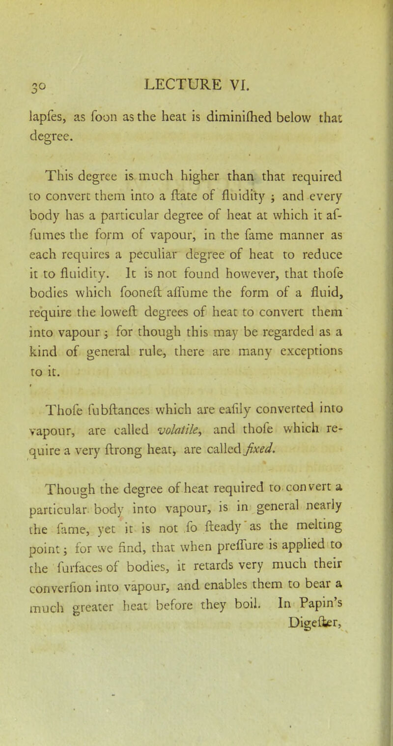 3° lapfes, as foon as the heat is diminiftied below that degree. This degree is much higher than that required to convert them into a ftate of fluidity ; and every body has a particular degree of heat at which it af- fumes the form of vapour, in the fame manner as each requires a peculiar degree of heat to reduce it to fluidity. It is not found however, that thofe bodies which fooneft affurae the form of a fluid, require the loweft degrees of heat to convert them into vapour -} for though this may be regarded as a kind of general rule, there are many exceptions to it. Thofe fubftances which are eafily converted into vapour, are called volatile, and thofe which re- quire a very ftrong heat, are called fixed. Though the degree of heat required to convert a particular, body into vapour, is in general nearly the fame, yet it is not fo fteady as the melting point; for we find, that when preflure is applied to the furfaces of bodies, it retards very much their converfion into vapour, and enables them to bear a much greater heat before they boil. In Papin's Digefter,