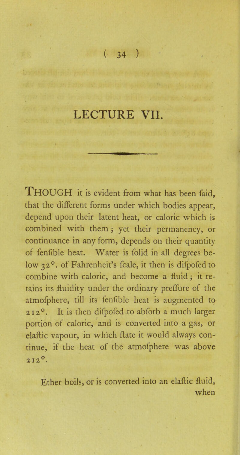 LECTURE VII. Though it is evident from what has been faid, that the different forms under which bodies appear, depend upon their latent heat, or caloric which is combined with them ; yet their permanency, or continuance in any form, depends on their quantity of fenfible heat. Water is folid in all degrees be- low 320. of Fahrenheit's fcale, it then is difpofedto combine with caloric, and become a fluid; it re- tains its fluidity under the ordinary preffure of the atmofphere, till its fenfible heat is augmented to 2120. It is then difpofed to abforb a much larger portion of caloric, and is converted into a gas, or elaftic vapour, in which ftate it would always con- tinue, if the heat of the atmofphere was above 212°. Ether boils, or is converted into an elaftic fluid, when