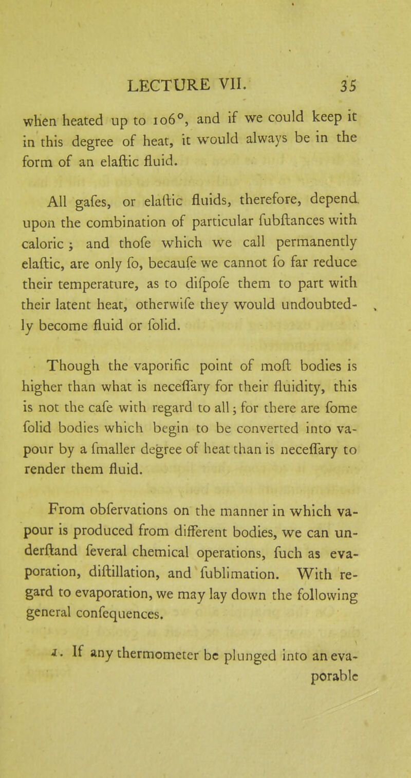 when heated up to 1060, and if we could keep it in this degree of heat, it would always be in the form of an elaftic fluid. All gafes, or elaftic fluids, therefore, depend, upon the combination of particular fubftances with caloric; and thofe which we call permanently elaftic, are only fo, becaufe we cannot fo far reduce their temperature, as to difpofe them to part with their latent heat, otherwife they would undoubted- , ly become fluid or folid. Though the vaporific point of mod bodies is higher than what is neceflary for their fluidity, this is not the cafe with regard to all; for there are fome folid bodies which begin to be converted into va- pour by a fmaller degree of heat than is neceflary to render them fluid. From obfervations on the manner in which va- pour is produced from different bodies, we can un- derstand feveral chemical operations, fuch as eva- poration, diftillation, and fublimation. With re- gard to evaporation, we may lay down the following general confequences. i. If any thermometer be plunged into aneva- porable