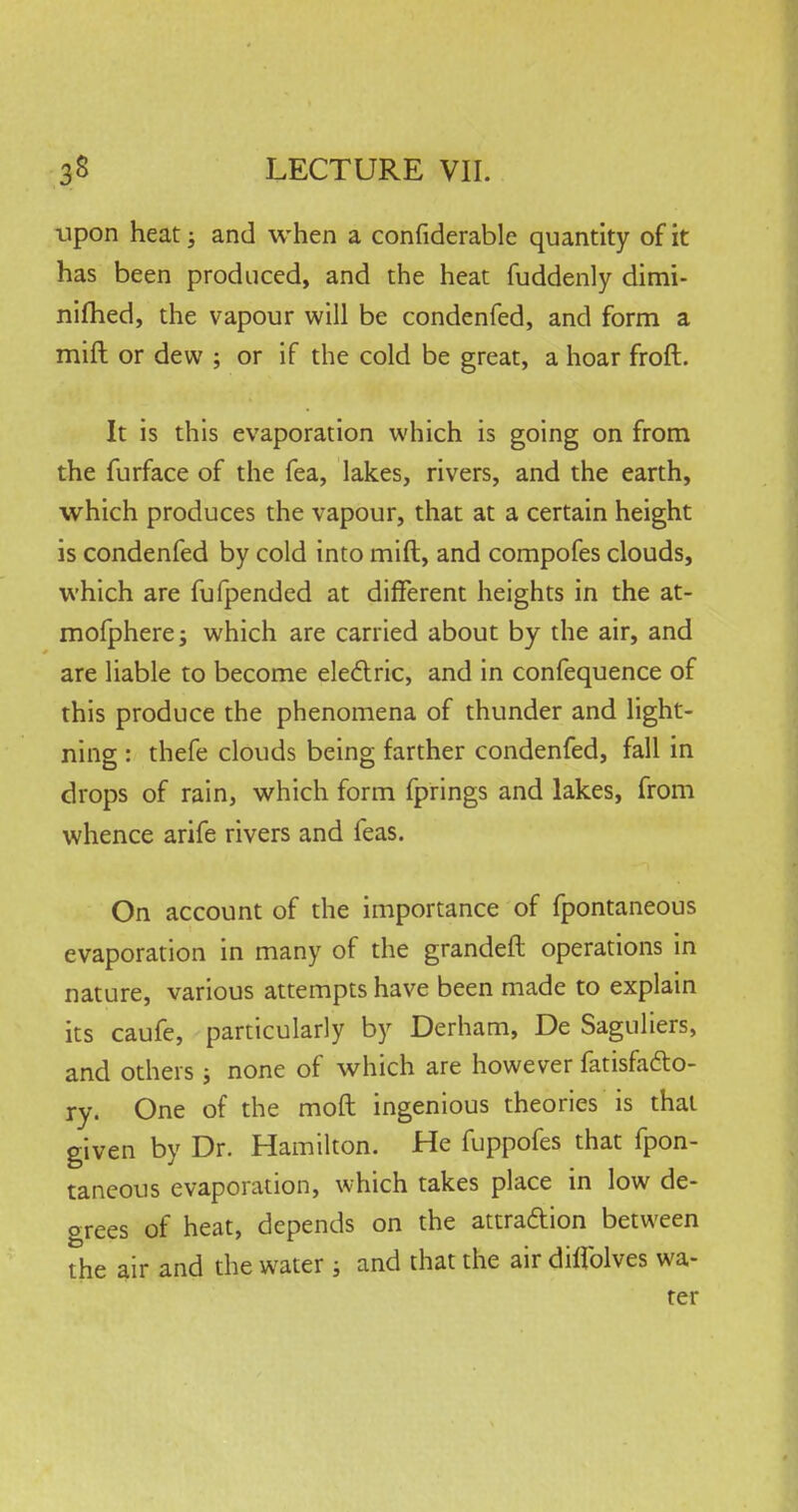 upon heat; and when a considerable quantity of it has been produced, and the heat fuddenly dimi- nifhed, the vapour will be condenfed, and form a mift or dew ; or if the cold be great, a hoar froft. It is this evaporation which is going on from the furface of the fea, lakes, rivers, and the earth, which produces the vapour, that at a certain height is condenfed by cold into mift, and compofes clouds, which are fufpended at different heights in the at- mofpherej which are carried about by the air, and are liable to become electric, and in confequence of this produce the phenomena of thunder and light- ning : thefe clouds being farther condenfed, fall in drops of rain, which form fprings and lakes, from whence arife rivers and feas. On account of the importance of fpontaneous evaporation in many of the grandeft operations in nature, various attempts have been made to explain its caufe, particularly by Derham, De Saguliers, and others ; none of which are however fatisfa&o- ry. One of the moft ingenious theories is that given by Dr. Hamilton. He fuppofes that fpon- taneous evaporation, which takes place in low de- grees of heat, depends on the attraftion between the air and the water ; and that the air diflblves wa- ter