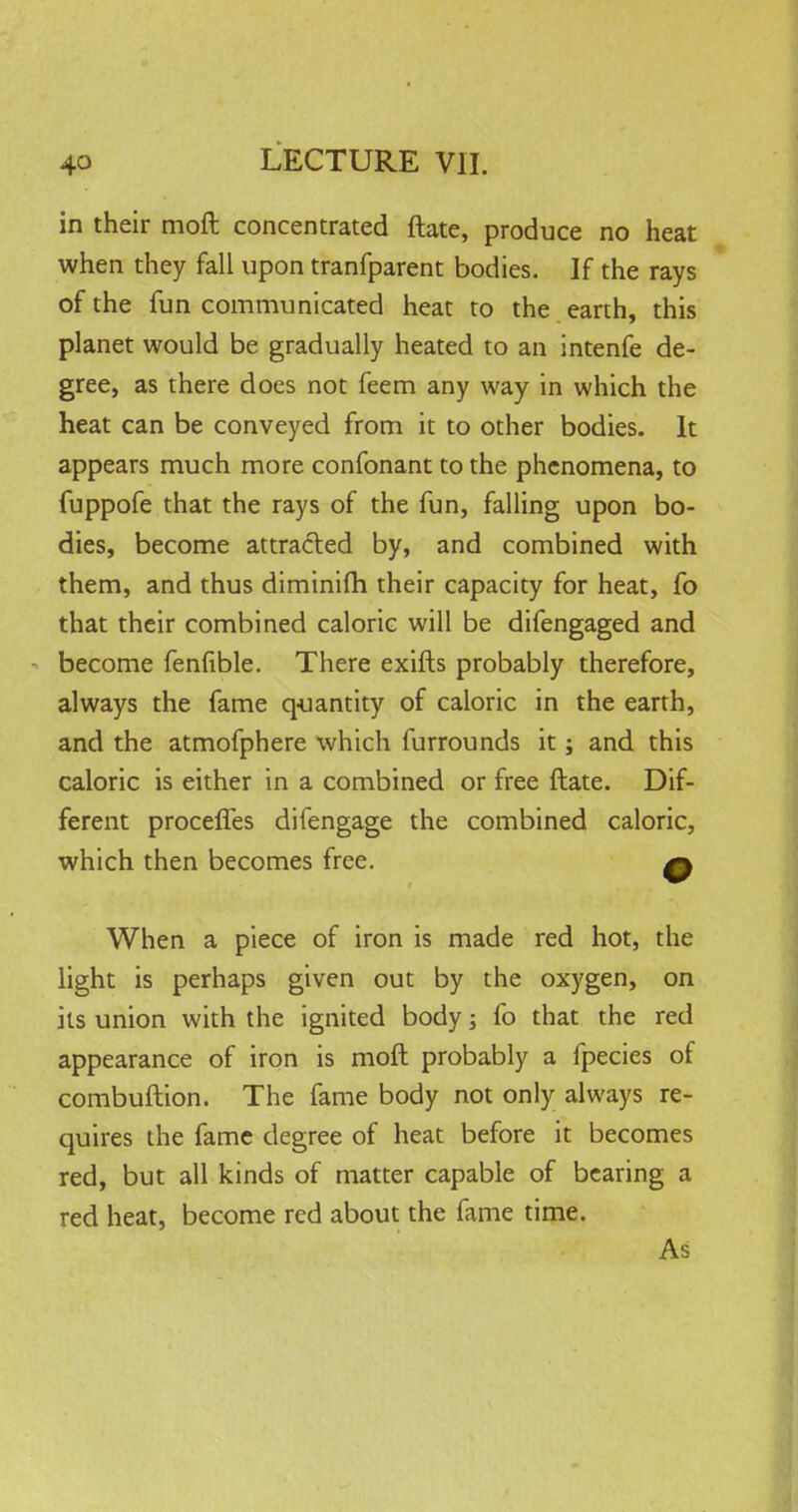 in their moft concentrated ftate, produce no heat when they fall upon tranfparent bodies. If the rays of the fun communicated heat to the earth, this planet would be gradually heated to an intenfe de- gree, as there does not feem any way in which the heat can be conveyed from it to other bodies. It appears much more confonant to the phenomena, to fuppofe that the rays of the fun, falling upon bo- dies, become attracted by, and combined with them, and thus diminim their capacity for heat, fo that their combined caloric will be difengaged and become fenfible. There exifts probably therefore, always the fame quantity of caloric in the earth, and the atmofphere which furrounds it; and this caloric is either in a combined or free ftate. Dif- ferent proceffes difengage the combined caloric, which then becomes free. q When a piece of iron is made red hot, the light is perhaps given out by the oxygen, on its union with the ignited body; fo that the red appearance of iron is moft probably a fpecies of combuftion. The fame body not only always re- quires the fame degree of heat before it becomes red, but all kinds of matter capable of bearing a red heat, become red about the fame time. As