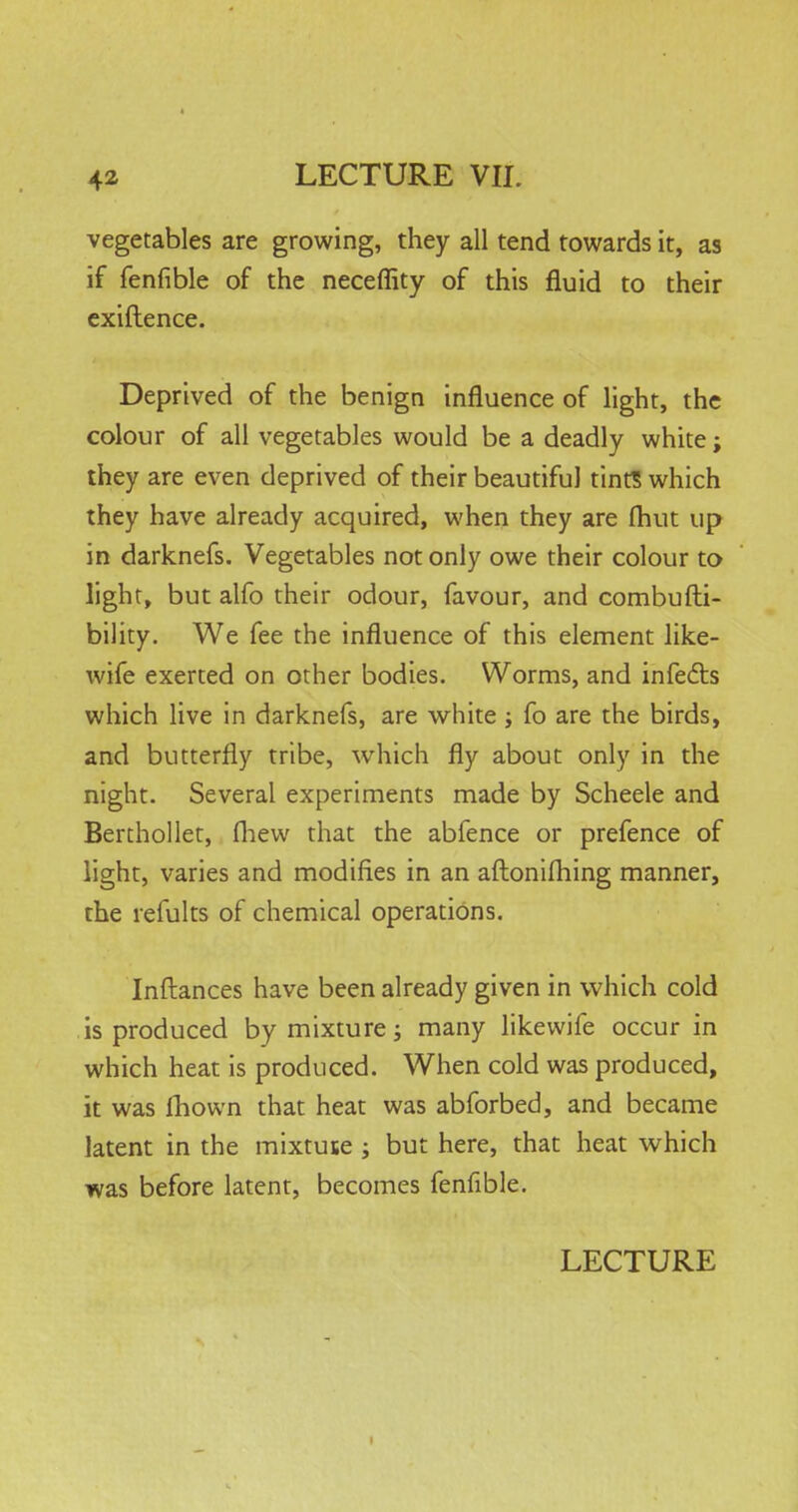 vegetables are growing, they all tend towards it, as if fenfible of the neceflity of this fluid to their exiftence. Deprived of the benign influence of light, the colour of all vegetables would be a deadly white; they are even deprived of their beautiful tint? which they have already acquired, when they are fhut up in darknefs. Vegetables not only owe their colour to light, but alfo their odour, favour, and combufti- bility. We fee the influence of this element like- wife exerted on other bodies. Worms, and infects which live in darknefs, are white ; fo are the birds, and butterfly tribe, which fly about only in the night. Several experiments made by Scheele and Berthollet, fhew that the abfence or prefence of light, varies and modifies in an aftonifhing manner, the refults of chemical operations. Inftances have been already given in which cold is produced by mixture; many likewife occur in which heat is produced. When cold was produced, it was mown that heat was abforbed, and became latent in the mixtute ; but here, that heat which was before latent, becomes fenfible. LECTURE