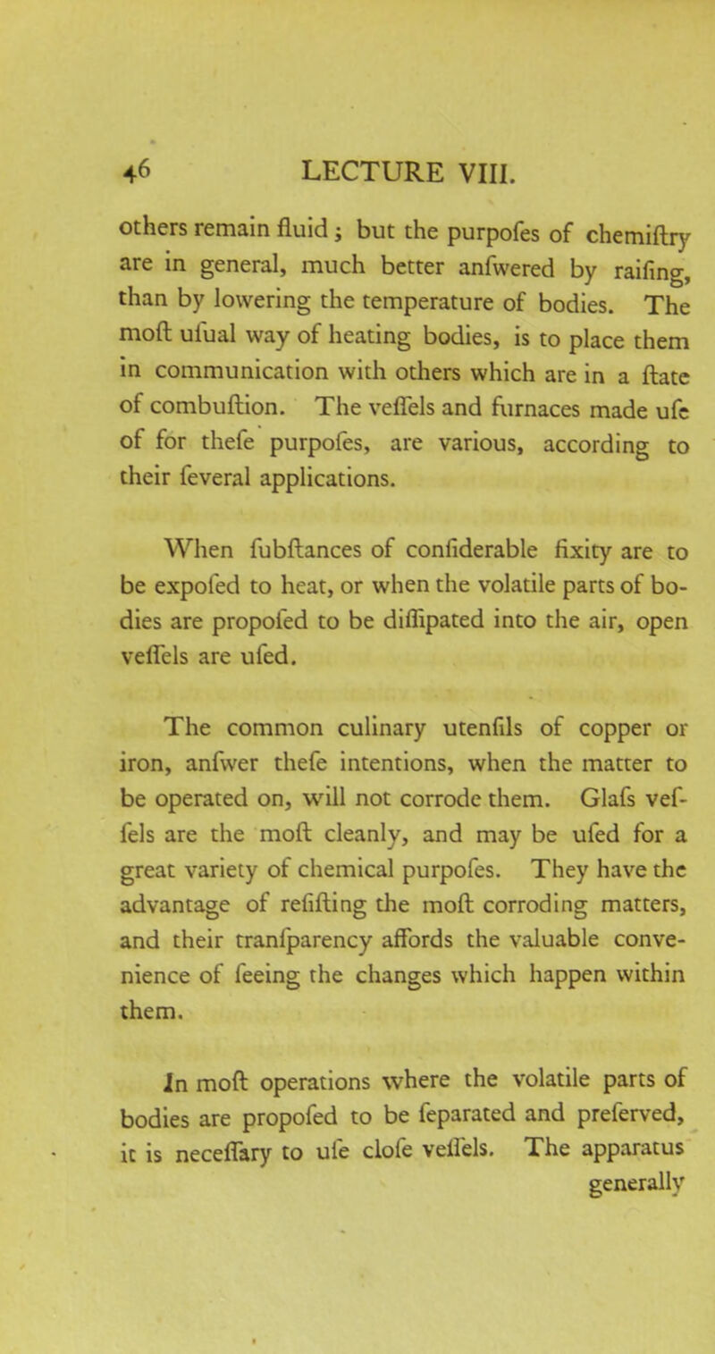 others remain fluid; but the purpofes of chemiftry are in general, much better anfwered by raifing, than by lowering the temperature of bodies. The mod uiual way of heating bodies, is to place them in communication with others which are in a ftate of combuftion. The veffels and furnaces made ufe of for thefe purpofes, are various, according to their feveral applications. When fubftances of considerable fixity are to be expoled to heat, or when the volatile parts of bo- dies are propofed to be diflipated into the air, open veffels are ufed. The common culinary utenfils of copper or iron, anfwer thefe intentions, when the matter to be operated on, will not corrode them. Glafs vef- fels are the moft cleanly, and may be ufed for a great variety of chemical purpofes. They have the advantage of relifting the moft corroding matters, and their tranfparency affords the valuable conve- nience of feeing the changes which happen within them. In moft operations where the volatile parts of bodies are propofed to be feparated and preferved, it is neceffary to ufe clofe veifels. The apparatus generally