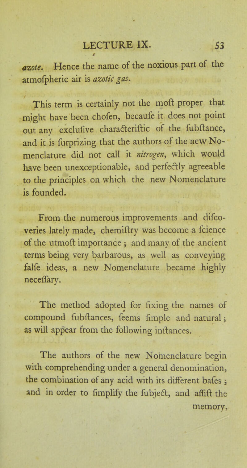 # azote. Hence the name of the noxious part of the atmofpheric air is azotic gas. This term is certainly not the moft proper that might have been chofen, becaufe it does not point out any exclufive chara&eriftic of the fubftance, and it is furprizing that the authors of the new No- menclature did not call it nitrogen, which would have been unexceptionable, and perfectly agreeable to the principles on which the new Nomenclature is founded. From the numerous improvements and difco- veries lately made, chemiftry was become a fcience of the utmoft importance -3 and many of the ancient terms being very barbarous, as well as conveying falfe ideas, a new Nomenclature became highly neceflary. The method adopted for fixing the names of compound fubftances, feems fimple and natural j as will appear from the following inftances. The authors of the new Nomenclature begin with comprehending under a general denomination, the combination of any acid with its different bafes ; and in order to fimplify the fubject, and aflift the memory,