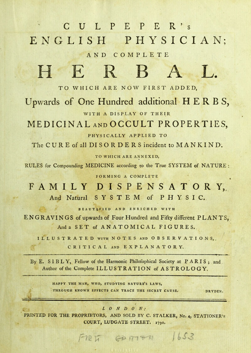 CULPEPER's ENGLISH PHYSICIAN; AND COMPLETE E R B A L. TO WHICH ARE NOW FIRST ADDED, Upwards of One Hundred additional HERBS, WITH A DISPLAY OF THEIR MEDICINAL andOCCULT PROPERTIES, PHYSICALLY APPLIED TO The C U R E of all DI S O R D E R S incident to M A N K I N D. TO WHICH ARE ANNEXED, RULES for Compounding MEDICINE according to the True SYSTEM of NATURE : FORMING A COMPLETE FAMILY DISPENSATOR ¥,. Ani Natural SYSTEM of PHYSIC. BEAUTIFIED AND ENRICHED WITH ENGRAVINGS of upwards of Four Hundred and Fifty different PLANTS^ Anda SET of ANATOMICAL FIGURES. ILLUSTRATED with NOTES and OBSERVATIONS,. CRITICAL AND EXPLANATORY. By E. S 1 B L Y, Fellow of the Harmonic Philofophical Society at P A R I S j and . Author of the Complete ILLUSTRATION of ASTROLOGY. HAPPY THE MAN, WHO, STUDYING NATURE'S LAWS, THROUGH KNOWN EFFECTS CAN TRACE THE SECRET CAUSE. DRYDEN. LONDON: PRINTED FOR THE PROPRIETORS, AND SOLD BY C. STALKER, No. 4, STATIONER'S COURT, LUDGATE STREET. 1790.