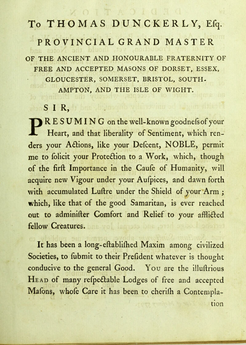 PRO VINCI AL GRAND MASTER OF THE ANCIENT AND HONOURABLE FRATERNITY OF FREE AND ACCEPTED MASONS OF DORSET, ESSEX, GLOUCESTER, SOMERSET, BRISTOL, SOUTH- AMPTON, AND THE ISLE OF WIGHT. SIR, PRESUMING on the well-known goodnefsof your Heart, and that liberality of Sentiment, which ren- ders your Aftions, like your Defcent, NOBLE, permit me to folicit your Proteftion to a Work, which, though of the firft Importance in the Caufe of Humanity, will acquire new Vigour under your Aufpices, and dawn forth with accumulated Luftre under the Shield of your Arm ; which, like that of the good Samaritan, is ever reached out to adminifter Comfort and Relief to your affli£led fellow Creatures. It has been a long-eftablifhed Maxim among civilized Societies, to fubmit to their Prefident whatever is thought conducive to the general Good. You are the illuftrious Head of many re{pe£lable Lodges of free and accepted Mafons, whofe Care it has been to cherifh a Contempla- tion