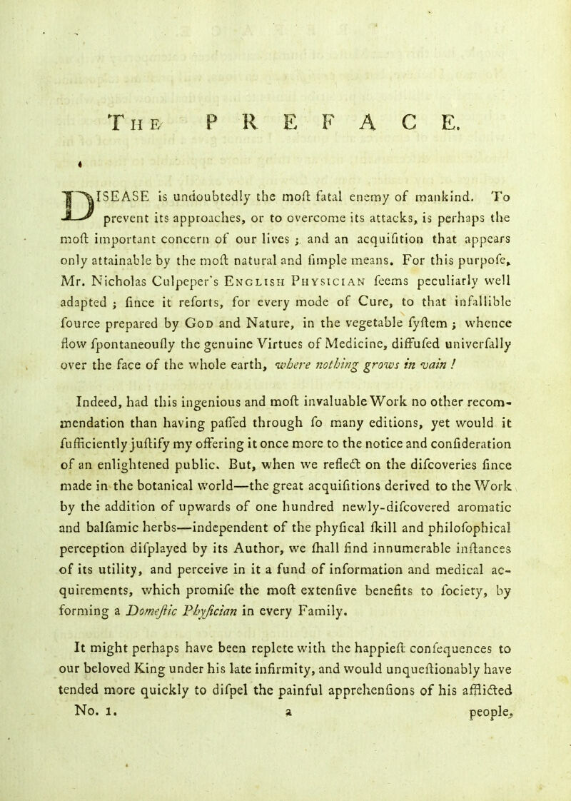 4 DISEASE is undoubtedly the mofl fatal enemy of mankind. To prevent its approaches, or to overcome its attacks, is perhaps the moft important concern of our lives and an acquifition that appears only attainable by the moll; natural and fimple means. For this purpofe» Mr. Nicholas Culpeper's English Physician feems peculiarly well adapted ; fince it reforts, for every mode of Cure, to that infallible fource prepared by God and Nature, in the vegetable fyftem ; whence flow fpontaneoufly the genuine Virtues of Medicine, diffufed univerfally over the face of the whole earth, where nothing grows in vain ! Indeed, had this ingenious and moft invaluable Work no other recom- aiendatlon than having palTed through fo many editions, yet would it fufEciently juftify my offering it once more to the notice and confideration of an enlightened public. But, when we refiedt on the difcoveries fince made in the botanical world—the great acquifitions derived to the Work by the addition of upwards of one hundred newly-difcovered aromatic and balfamic herbs—independent of the phyfical fkill and philofophical perception difplayed by its Author, we fhall find innumerable inftancss of its utility, and perceive in it a fund of information and medical ac- quirements, which promife the moft extenfive benefits to fociety, by forming a Domeftic Fhyjician in every Family, It might perhaps have been replete with the happieft confequences to our beloved King under his kte infirmity, and would unqueftionably have tended more quickly to difpel the painful apprehenfions of his aillidted No. 1. a people.