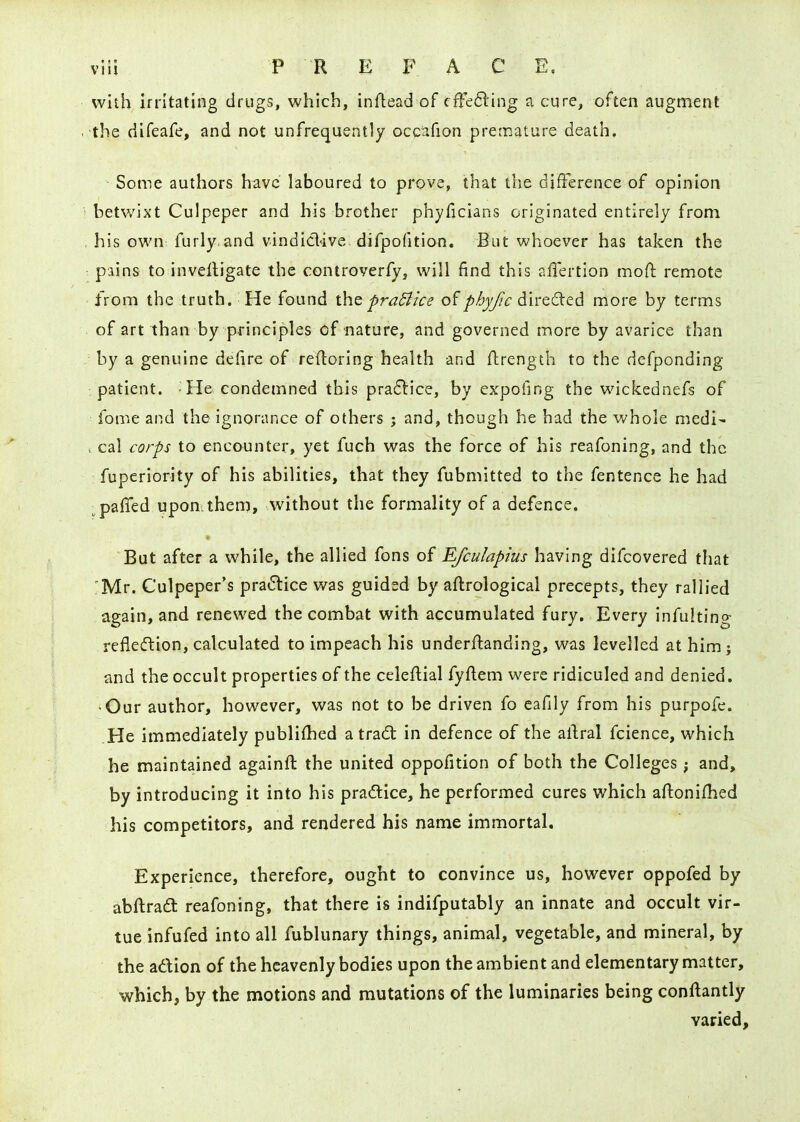 wiih irritating drugs, which, inftead of cfre6l'ing a cure, often augment the difeafe, and not unfrequently occiifion premature death. Some authors have laboured to prove, that the difference of opinion betwixt Culpeper and his brother phyficians originated entirely from his own furly and vindid'ive. difpofition. But whoever has taken the : pains to invelligate the controverfy, will find this affertion mofl remote from the truth. He found t\\Q praBice of phyfic direded more by terms of art than by principles of nature, and governed more by avarice than by a genuine defire of reftoring health and ftrength to the defponding patient. -He condemned this pra6lice, by expofing the wickednefs of fome and the ignorance of others ; and, though he had the whole medi- . cal corps to encounter, yet fuch was the force of his reafoning, and the fuperiority of his abilities, that they fubmitted to the fentence he had paffed upon; them, without the formality of a defence. * But after a while, the allied fons of Efculapius having difcovered that 'Mr. Culpeper's pra(5lice was guided by aftrological precepts, they rallied again, and renewed the combat with accumulated fury. Every infulting refledtion, calculated to impeach his underflanding, was levelled at him; and the occult properties of the celeftial fyftem were ridiculed and denied. •Our author, however, was not to be driven fo eafily from his purpofe. He immediately publiflied a trad in defence of the altral fcience, which he maintained againft the united oppofition of both the Colleges; and, by introducing it into his pra6tice, he performed cures which aftonifhed his competitors, and rendered his name immortal. Experience, therefore, ought to convince us, however oppofed by abftradl reafoning, that there is indifputably an innate and occult vir- tue infufed into all fublunary things, animal, vegetable, and mineral, by the adion of the heavenly bodies upon the ambient and elementary matter, which, by the motions and mutations of the luminaries being conftantly varied.