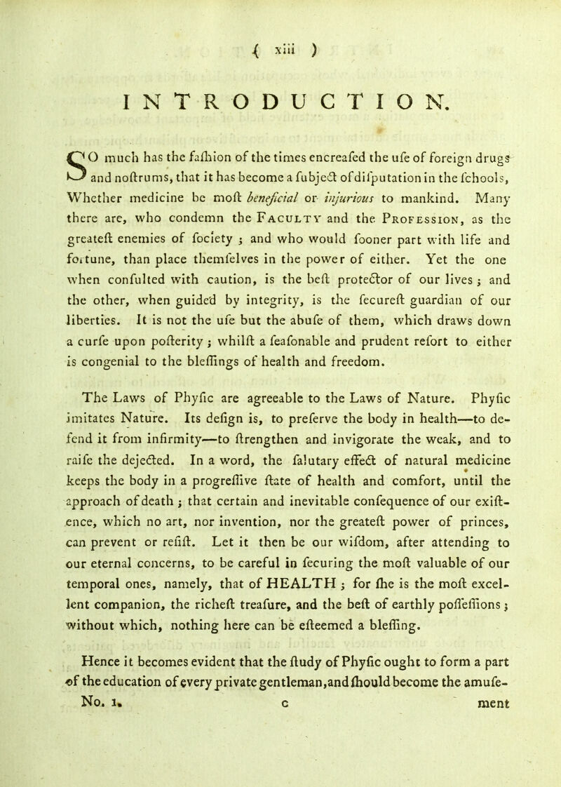 INTRODUCTION. SO much has the failiion of the times encreafed the ufe of foreign drugs-^ and noftrums, that it has become a fubjed ofdifputation in the fchools, Whether medicine be moft beneficial or injurious to mankind. Many there are, who condemn the Faculty and the Profession, as the greateft enemies of fociety ^ and who would fooner part with life and fortune, than place themfelves in the power of either. Yet the one when confuhed with caution, is the befl protestor of our lives j and the other, when guided by integrity, is the fecureft guardian of our liberties. It is not the ufe but the abufe of them, which draws down a curfe upon poflerity ; whilft a feafonable and prudent refort to either is congenial to the bleffings of health and freedom. The Laws of Phyfic are agreeable to the Laws of Nature. Phyfic imitates Nature. Its defign is, to preferve the body in health—to de- fend it from infirmity—to ftrengthen and invigorate the weak, and to raife the dejedled. In a word, the falutary effed: of natural medicine keeps the body in a progreflive flate of health and comfort, until the approach of death j that certain and inevitable confequence of our exift- ence, which no art, nor invention, nor the greateft power of princes, can prevent or reiift. Let it then be our wifdom, after attending to our eternal concerns, to be careful in fecuring the mofl valuable of our temporal ones, namely, that of HEALTH ^ for fhe is the moft excel- lent companion, the richeft treafure, and the befl of earthly polleflions \ without which, nothing here can be efleemed a blefUng. Hence it becomes evident that the fludy of Phyfic ought to form a part <>f the education of every private gentleman,andfliould become the amufe- No^ 1, c ment