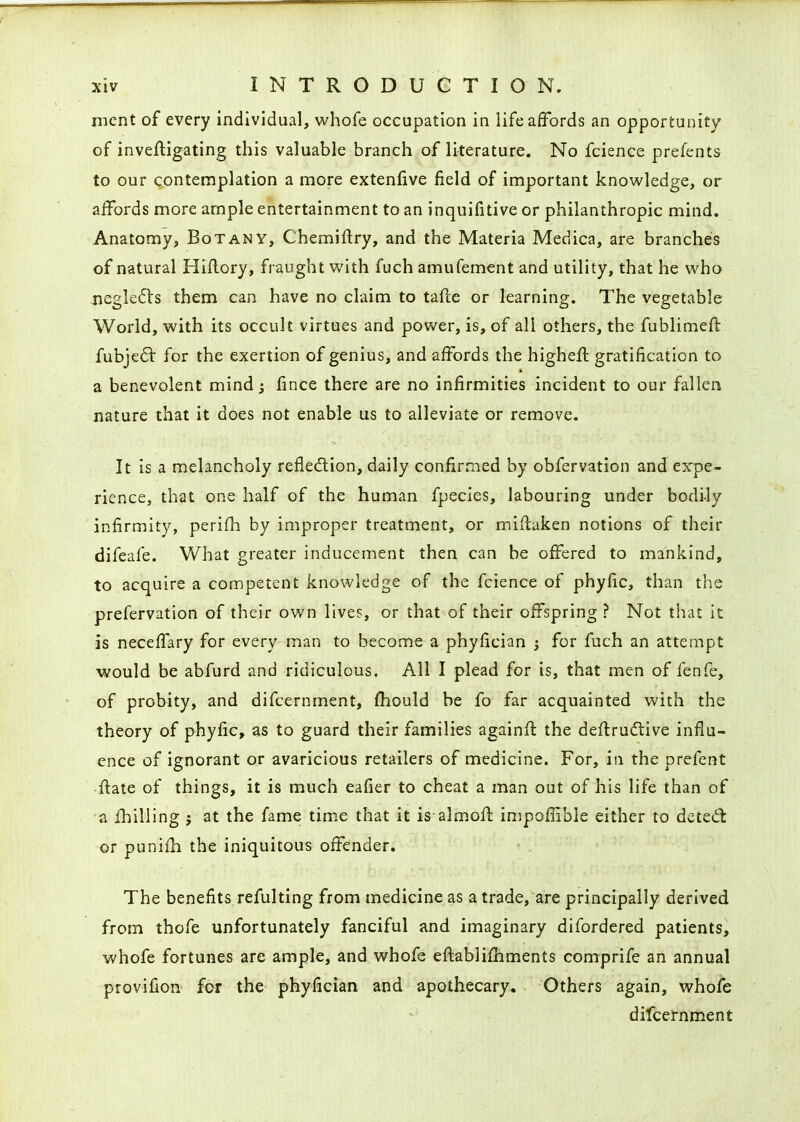ment of every individual, vi^hofe occupation in life affords an opportunity of inveftigating this valuable branch of literature. No fcience prefents to our contemplation a more extenlive field of important knowledge, or affords more ample entertainment to an inquifitive or philanthropic mind. Anatomy, Botany, Chemiftry, and the Materia Medica, are branches of natural Hiflory, fraught with fuch amufement and utility, that he who jiegle61:s them can have no claim to tafce or learning. The vegetable World, with its occult virtues and power, is, of all others, the fublimefl: fubjed: for the exertion of genius, and affords the higheft gratification to a benevolent mind j fince there are no infirmities incident to our falleri nature that it does not enable us to alleviate or remove. It is a melancholy refle(5tion, daily confirmed by obfervation and expe- rience, that one half of the human fpecies, labouring under bodily infirmity, perifh by improper treatment, or miilaken notions of their difeafe. What greater inducement then can be offered to mankind, to acquire a competent knowledge of the fcience of phyfic, than the prefervation of their own lives, or that of their offspring ? Not that it is neceffary for every man to become a phyfician j for fuch an attempt would be abfurd and ridiculous. All I plead for is, that men of fenfe, of probity, and difcernment, fhould be fo far acquainted with the theory of phyfic, as to guard their families againff the deftrudtive influ- ence of ignorant or avaricious retailers of medicine. For, in the prefent ftate of things, it is much eafier to cheat a man out of his life than of a fhilling ; at the fame time that it is alm-off impoffible either to deted; or punifh the iniquitous offender. The benefits refulting from medicine as a trade, are principally derived from thofe unfortunately fanciful and imaginary difordered patients, whofe fortunes are ample, and whofe efi:abli£hments comprife an annual provifion for the phyfician and apothecary. Others again, whofe difcernment