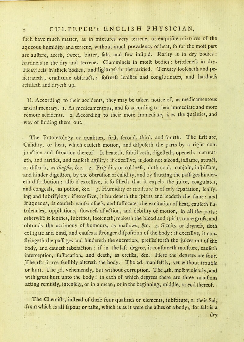 fuch have much matter, as in mixtures very terrene, or exquifite mixtures of the aqueous humidity and terrene, without much prevalency of heat, fo far the moft part are auftere, acerb, fweet, bitter, fait, and few infipid. Rarity is in dry bodies : hardnefs in the dry and terrene. Clamminefs in moifl: bodies: brictlenefs in dry. Heavi.iefs in thick bodies-, andiightnefs in the rarified. Tenuity loofeneth and pe- netrateth; craffitude obflrudsj foftnefs lenifies and conglutinates, and hardnefs i-efifteth and-dryeth up. II. According ■':o their accidents, they may be talc-en notice of, as medicamentous and alimentary, i. As medicamentous, and fo according to their immediate and more remote accidents. 2. According to their more immediate, L e. the qualities, and way of finding them out. The Pototetology or qualities, firft, fecond, third, and fourth. The firft are, Calidity, or heat, which caufeth motion, and difpofeth the parts by a right con- jundlion and fituation thereof. It heateth, fubtilizeth, digefteth, openeth, maturat- eth, and rarifies, and caufeth agility : if excellive, it doth not afcend, inflame, attradt, or difturb, as thaffia^ &c. 2. Frigidity or coldnefs, doth cool, conjoin, infpiffate, and hinder digeftion, by the obtrufion of calidity, and by (hutting the paflages hinder- eth diftribuiion : alfo if exceffive, it fo filleth that it expels the juice, coagulates, and congeals, as poifon, &c. 3. Humidity or moifture is of eafy feparation, lenify- ing and lubrifying: if exceflive, it burdenerh the fpirits and loadeth the fame : and if aqueous, it caufeth naufeoufhefs, and fuffocates the excitation of heat, caufeth fla- tulencies, oppilations, flownefs of adion, and debility of motion, in all the parts: otherwife it lenifies, lubrifies, loofeneth, maketh the blood and fpirits more grpfs, and obtunds the acrimony of humours, as mallows,, &c. 4, Siccity or drynefs, doth colligate and bind, and caufes a ftronger difpofition of the body : if exceffive, it con- ilringeth the paflages and hindereth the excretion, prefies forth the juices out of the body, and caufeth tabefa£tion : if in the laft degree, it confumeth moifture, caufeth interception, fuffocation, and death, as crefles, &c. Here the degrees are four. The I ft. fcarce fenfibly altereth the body. The 2d. manifeftly, yet without trouble or hurt. The 3d. vehemently, but without corruption. The 4th. moft violently, and ■with great hurt unto the body : in each of which degrees there are three manfions acting remifsly, intenfely, or in a me^n; or in the beginning, middle, or end thereof. The Chemlfts, inftead of thefe four qualities or elements, fubftitute, i. their Sal, -from which is all fapour or tafte, which is as it were the aflies of a body j for ialt is a . ■ _ dry