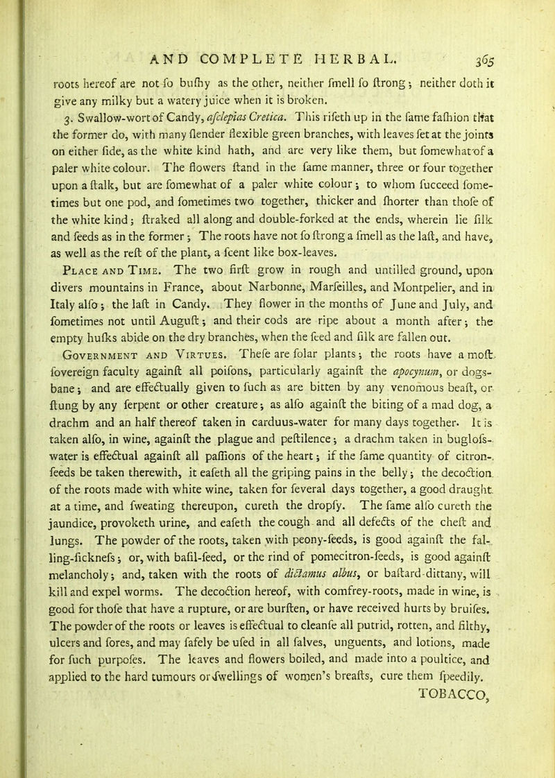 roots hereof are not fo bufliy as the other, neither fmell fo ftrong •, neither doth it give any milky but a watery juice when it is broken. 3, Swallow-wort of Candy, afdepias Cretica. This rifeth up in the fame fafhion tlrat the former do, with many (lender flexible green branches, with leaves fetat the joints on either fide, as the white kind hath, and are very like them, but fomewhafof a paler white colour. The flowers {land in the fame manner, three or four together upon a ftalk, but are fomewhat of a paler white colour; to whom fucceed fome- times but one pod, and fometimes two together, thicker and fhorter than thofe of the white kind j fl;raked all along and double-forked at the ends, wherein lie filk and feeds as in the former j The roots have not fo ftrong a fmell as the laft, and have^ as well as the reft of the plant, a fcent like box-leaves. Place and Time. The two firft grow in rough and untilled ground, upon, divers mountains in France, about Narbonne, Marfcilles, and Montpelier, and in Italy alfo J the lafl: in Candy. They flower in the months of June and July, and fometimes not until Auguft; and their cods are ripe about a month after; the empty hufl^s abide on the dry branches, when the feed and filk are fallen out. Government and Virtues. Thefe are folar plants-, the roots have a moft. fovereign faculty againfl: all poifons, particularly againft the apocynum^ or dogs- bane i and are effedually given to fuch as are bitten by any venomous beaft, or flung by any ferpent or other creature; as alfo againft the biting of a mad dog, a drachm and an half thereof taken in carduus-water for many days together. It is taken alfo, in wine, againft the plague and peftilence •, a drachm taken in buglofs-- water is efi^e£tual againft all pafllons of the heart; if the fame quantity of citron-, feeds be taken therewith, it eafeth all the griping pains in the belly; the decodion. of the roots made with white wine, taken for feveral days together, a good draught, at a time, and fweating thereupon, cureth the dropfy. The fame alfo cureth the jaundice, provoketh urine, and eafeth the cough and all defedts of the cheft and lungs. The powder of the roots, taken with peony-feeds, is good againft the fal-. ling-ficknefs; or, with bafil-feed, or the rind of pomecitron-feeds, is good againft melancholy; and, taken with the roots of di£iamus albus, or baftard-dittany, will kill and expel worms. The decodion hereof, with comfrey-roots, made in wine, is good for thofe that have a rupture, or are burften, or have received hurts by bruifes. The powder of the roots or leaves iseffedual to cleanfe all putrid, rotten, and filthy, ulcers and fores, and may fafely be ufed in all falves, unguents, and lotions, made for fuch purpofes. The leaves and flowers boiled, and made into a poultice, and applied to the hard tumours orNfwellings of woroen's breafts, cure them fpeedily. TOBACCO,