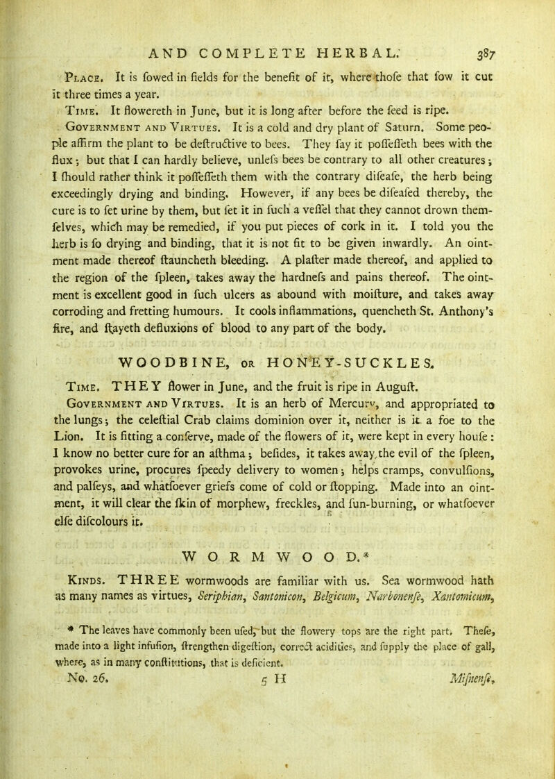 Place. It is fowedin fields for the benefit of it, where thofe that fow it cut it three times a year. Time. It flowereth in June, but it is long after before the feed is ripe. Government and Virtues. It is a cold and dry plant of Saturn. Some peo- ple affirm the plant to be deftrudive to bees. They fay it pofTeffeth bees with the flux but that I can hardly believe, unleft bees be contrary to all other creatures I fhould rather think it poflefTeth them with the contrary difeafe, the herb being exceedingly drying and binding. However, if any bees be difeafed thereby, the cure is to fet urine by them, but let it in fuch a veflel that they cannot drown them- fclves, which may be remedied, if you put pieces of cork in it. I told you the herb is fo drying and binding, that it is not fit to be given inwardly. An oint- ment made thereof ftauncheth bleeding. A plafter made thereof, and applied to the region of the fpleen, takes away the hardnefs and pains thereof. The oint- ment is excellent good in fuch ulcers as abound with moifture, and takes away^ corroding and fretting humours. It cools inflammations, quencheth St. Anthony's fire, and ftayeth defluxions of blood to any part of the body. WOODBINE, OR HON^y-SUCKLES, Time. THEY flower in June, and the fruit is ripe in Augufl. Government and VrRTUES. It is an herb of Mercurv, and appropriated to the lungs; the celeftial Crab claims dominion over it, neither is it a foe to the Lion. It is fitting a conferve, made of the flowers of it, were kept in every houfe: 1 know no better cure for an afthma; befides, it takes away.the evil of the fpleen, provokes urine, procures fpeedy delivery to women j helps cramps, convulfions, and palfeys, and whatfoever griefs come of cold or Hopping. Made into an oint- ment, it will clear the fkin of morphew, freckles, and fun-burning, or whatfoever elfe difcolours it. WORMWOOD.* Kinds. THREE wormwoods are familiar with us. Sea wormwood hath as many names as virtues, Seriphian, Santonicon, Belgicum, Narbonenfe^ Xantomicum, * The leaves have commonly been ufedybut the flowery tops nre the right part, Thefe, made into a light infufion, flrengthen digeftion, correct acidities, and fapply the place of gall, where, as in many conftit-utions, .that is deficient. No. 26. 5 H Mlfnenfi^