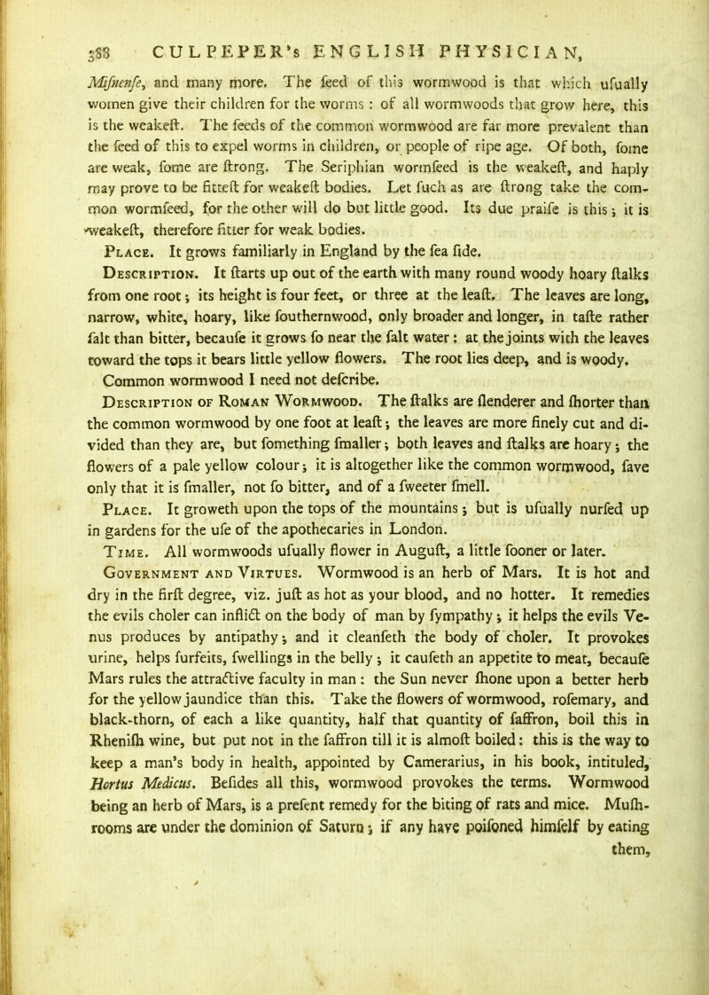 Mifnenfe^ and many more. The feed of this wormwood is that wlvich ufually women give their children for the worms : of all wormwoods that grow here, this is the weakeft. The feeds of the common wormwood are far more prevalent than the feed of this to expel worms in children, or people of ripe age. Of both, fome are weak, fome are ftrong. The Seriphian wormfeed is the vv eakeft, and haply may prove to be fitteft for weakeft bodies. Let fuch as are ftrong take the com- mon wormfeed, for the other will do but little good. Its due praife is this; it is -weakeft, thei-efore ntier for weak bodies. Place. It grows familiarly in England by the fea fide. Description. It ftarts up out of the earth with many round woody hoary ftalks from one root; its height is four feet, or three at the leaft. The leaves are long, narrow, white, hoary, like fouthernwood, only broader and longer, in tafte rather fait than bitter, becaufe it grows fo near the fait water: at the joints with the leaves toward the tops it bears little yellow flowers. The root lies deep, and is woody. Common wormwood I need not defcribe. Description of Roman Wormwood. The ftalks are flenderer and fhorter than the common wormwood by one foot at leaft; the leaves are more finely cut and di- vided than they are, but fomething fmaller; both leaves and ftalks arc hoary; the flowers of a pale yellow colour; it is altogether like the common wormwood, fave only that it is fmaller, not fo bitter, and of a fweeter fmell. Place. It groweth upon the tops of the mountains; but is ufually nurfed up in gardens for the ufe of the apothecaries in London. Time. All wormwoods ufually flower in Auguft, a little fooner or later. Government and Virtues. Wormwood is an herb of Mars. It is hot and dry in the firft degree, viz. juft as hot as your blood, and no hotter. It remedies the evils choler can inflidl on the body of man by fympathy; it helps the evils Ve- nus produces by antipathy, and it cleanfeth the body of choler. It provokes urine, helps furfeits, fwellings in the belly ; it caufeth an appetite to meat, becaufe Mars rules the attractive faculty in man : the Sun never Ihone upon a better herb for the yellow jaundice than this. Take the flowers of wormwood, rofemary, and black-thorn, of each a like quantity, half that quantity of fafFron, boil this in Rhenifti wine, but put not in the fafFron till it is almoft boiled: this is the way to keep a man's body in health, appointed by Camerarius, in his book, intituled, Hortus Medkus. Befides all this, wormwood provokes the terms. Wormwood being an herb of Mars, is a prefent remedy for the biting of rats and mice. Mufh- rooms are under the dominion of Saturn j if any have poifoned himfelf by eating them.
