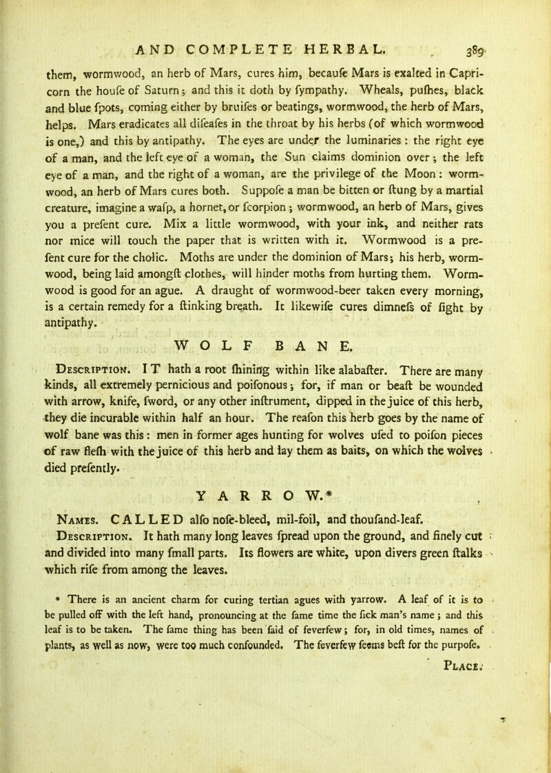 them, wormv/ood, an herb of Mars, cures him, becaufe Mars is exalted in Capri- corn the houfe of Saturn; and this it doth by fympathy. Wheals, pufhes, black and blue fpots, coming either by bruifes or beatings, wormwood, the herb of Mars, helps. Mars eradicates all difeafes in the throat by his herbs Cof which wormwood is one,) and this by antipathy. The eyes are under the luminaries : the right eye of a man, and the left eye of a woman, the Sun claims dominion over ; the left eye of a man, and the right of a woman, are the privilege of the Moon : worm- wood, an herb of Mars cures both. Suppofe a man be bitten or ftung by a martial creature, imagine a wafp, a hornet, or fcorpion ; wormwood, an herb of Mars, gives you a prefent cure. Mix a little wormwood, with your ink, and neither rats nor mice will touch the paper that is written with it. Wormwood is a pre- fent cure for the chalic. Moths are under the dominion of Mars; his herb, worm- wood, being laid amongft clothes, will hinder moths from hurting them. Worm- wood is good for an ague. A draught of wormwood-beer taken every morning, is a certain remedy for a (linking breath. It likewife cures dimnels of fight by antipathy. W O L F B A N E. Description. I T hath a root fliining within like alabafter. There are many kinds, all extremely pernicious and poifonous; for, if man or beaft be wounded with arrow, knife, fword, or any other inftrument, dipped in the juice of this herb, tliey die incurable within half an hour. The reafon this herb goes by the name of wolf bane was this : men in former ages hunting for wolves ufed to poifon pieces of raw flefli with the juice of this herb and lay them as baits, on which the wolves died prefently. Y A R R O W.* Names. CALLED alfo nofe-bleed, mil-foil, and thoufand-Ieaf. Description. It hath many long leaves fpread upon the ground, and finely cut and divided into many fmall parts. Its flowers are white, upon divers green ftalks which rife from among the leaves. * There is an ancient charm for curing tertian agues with yarrow. A leaf of it is to be pulled off with the left hand, pronouncing at the fame time the fick man's name ; and this leaf is to be taken. The fame thing has been faid of feverfew j for, in old times, names of plants, as well as now> were too much confounded. The feverfew feems beft for the purpofe.