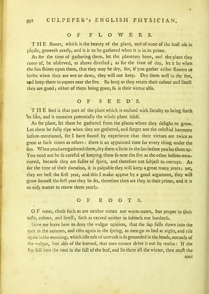 O F FLOWERS. THE flower, which is the beauty of the plant, and of none of the leafl: ufe in phyfic, groweth yearly, and it is to be gathered when it is in its prime. As for the time of gathering them, let the planetary hour, and the plant they come of, be obferved, as above direfted as for the time of day, let it be when the fun (hines upon them, that they may be dry, for, if you gather either flowers or herbs when they are wet or dewy, they will not keep. Dry them well in the fun, ajid keep them in papers near the fire. So long as they retain their colour and fmell they are good j either of them being gone, fo is their virtue alfo. THE feed is that part of the plant which is endued with faculty to bring forth. Its like, and it contains potentially the whole plant itfelf. As for place, let them be gathered from the places where they delight to grow. Let them be fully ripe when they are gathered, and forget not the celeftial harmony before-mentioned, for I have found by experience that their virtues are twice as great at fuch times as others: there is an appointed time for every thing under the fun. When you have gathered them, dry them a little in the fun before you lay them up: You need not be fo careful of keeping them fo near the fire as the other before-men- tioned, becaufe they are fuller of fpirit, and therefore not fubje(5l to corrupt. As for the time of their duration, it is palpable they will keep a great many years; yet, they are befl; the firfl: year, and this I make appear by a good argument, they will grow fooneft the firfl; year they be fet, therefore then are they in their prime, and it is an eafy matter to renew them yearly. O F roots, chufe fuch as are neither rotten nor worm-eaten, but proper in their tafte, colour, and fmell; fuch as exceed neither in foftnefs nor hardnefs. Give me leave here to deny the vulgar opinion, that the fap falls down into the root in the autumn, and rifes again in the fpring, as men go to bed at night, and rife again in the morning-, which idle tale of untruth is fo grounded in the heads, not only of the vulgar, but alfo of the learned, that men cannot drive it out by reafon : If the fap fall into the root in the fall of the leaf, and lie there all the winter, then muft the O F S E E D' S. O F ROOTS. root