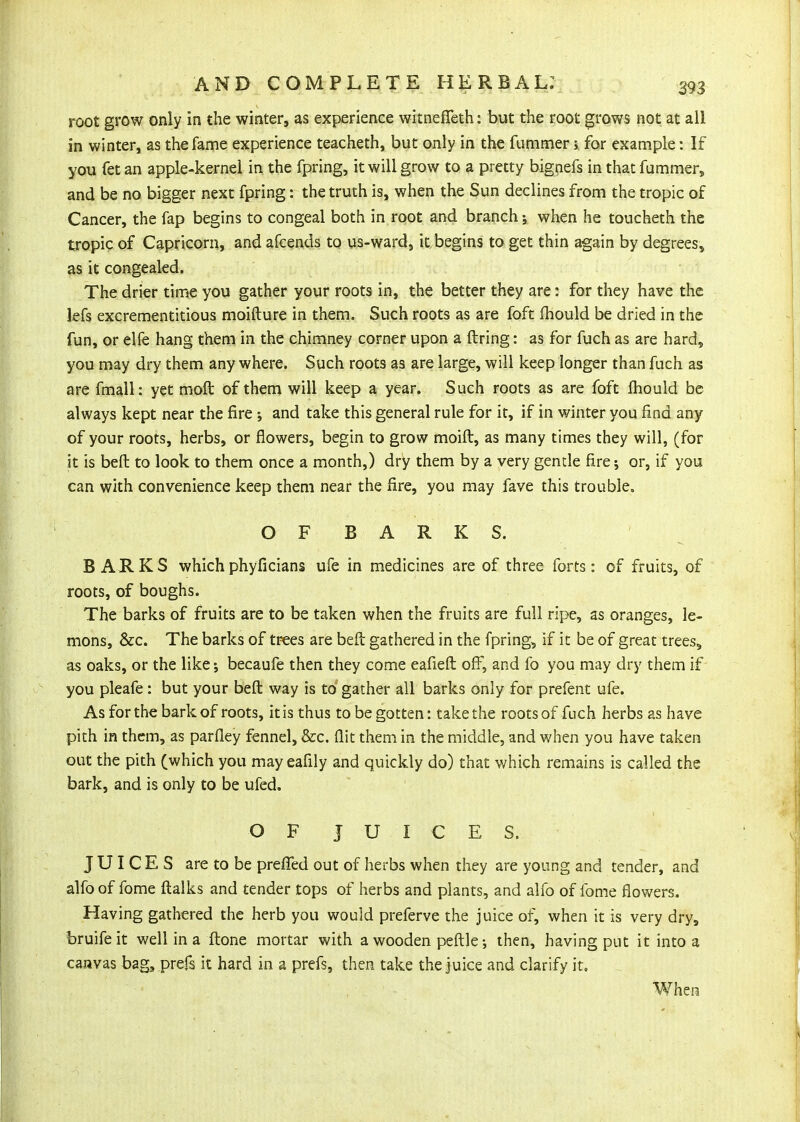 root grow only in the winter, as experience witnefleth: but the root grows not at all in winter, as the fame experience teacheth, but only in the fummer; for example: If you fet an apple-kernel in the fpring, it will grow to a precty bignefs in that fummer, and be no bigger next fpring: the truth is, when the Sun declines from the tropic of Cancer, the fap begins to congeal both in root and branch; when he toucheth the tropic of Capricorn, and afcends to us-ward, it begins to get thin again by degrees, as it congealed. The drier time you gather your roots in, the better they are: for they have the lefs excrementitious moifture in them. Such roots as are foft fhould be dried in the fun, or elfe hang them in the chimney corner upon a firing: as for fuch as are hard, you may dry them any where. Such roots as are large, will keep longer than fuch as are fmall: yet moft of them will keep a year. Such roots as are foft fhould be always kept near the fire 5 and take this general rule for it, if in winter you find any of your roots, herbs, or flowers, begin to grow moifl, as many times they will, (for it is befl to look to them once a month,) dry them by a very gentle fire; or, if you can with convenience keep them near the fire, you may fave this trouble. O F B A R K S. BARKS whichphyficians ufe in medicines are of three forts: of fruits, of roots, of boughs. The barks of fruits are to be taken when the fruits are full ripe, as oranges, le- mons, &c. The barks of trees are beft gathered in the fpring, if it be of great trees, as oaks, or the like; becaufe then they come eafieft off, and fo you may dry them if you pleafe: but your befl way is to gather all barks only for prefent ufe. As for the bark of roots, it is thus to be gotten: take the roots of fuch herbs as have pith in them, as parfley fennel, &c. flit them in the middle, and when you have taken out the pith (which you may eafily and quickly do) that which remains is called the bark, and is only to be ufed. OF JUICES. JUICES are to be prefTed out of herbs when they are young and tender, and alfoof fome flalks and tender tops of herbs and plants, and alfo of fome flowers. Having gathered the herb you would preferve the juice of, when it is very dry, bruifeit well in a flone mortar with a wooden pefllethen, having put it into a canvas bag, prefs it hard in a prefs, then take the juice and clarify it. When