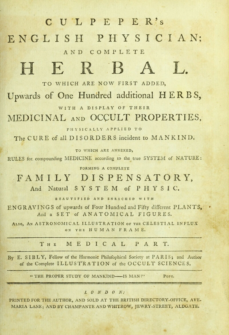 CULPEPER's ENGLISH PHYSICIAN; AND COMPLETE TO WHICH ARE NOW FIRST ADDED, Upwards of One Hundred additional HERBS, WITH A DISPLAY OF THEIR MEDICINAL and OCCULT PROPERTIES, PHYSICALLY APPLIED TO The CURE of all DISORDERS incident to MANKIND. I TO WHICH ARE ANNEXED, RULES for. compounding MEDICINE according to the true SYSTEM of NATURE: FORMING A COMPLETE FAMILY DISPENSATORY, And Natural SYSTEM of PHYSIC. BEAUTIFIED AND ENRICHED WITH ENGRAVINGS of upwards of Four Hundred and Fifty different PLANTS, ' And a SET of ANATOMICAL FIGURES. Also, An ASTRONOMICAL ILLUSTRATION of the CELESTIAL INFLUX on the HUMAN FRAME. The. MEDICAL PART. By E. SIBLY, Fellow of the Harmonic Philofophical Society at PARIS; and Author of the Complete ILLUSTRATION of the OCCULT SCIENCES. THE PROPER STUDY OF MANKIND IS MAN I Pope. LONDON: PRINTED FOR THE AUTHOR, AND SOLD AT THE BRITISH DIRECTORY-OFFICE, AVE- MARIA LANE; AND BY CHAMPANTE AND WHITROW, JEWRY-STREET, ALDGATE.