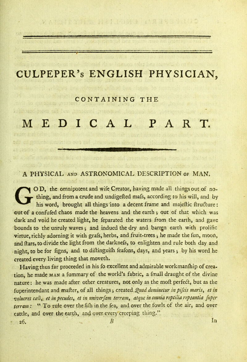 CULPEPER's ENGLISH PHYSICIAN, CONTAINING THE MEDICAL PART. A PHYSICAL and ASTRONOMICAL DESCRIPTION of MAN. GO D, the omnipotent and wife Creator, having made all things out of no- thing, and from a crude and undigefted mafs, according to his will, and by his word, brought all things into a decent frame and majeftic ftruclure: out of a confufed chaos made the heavens and the earth ; out of that which was dark and void he created light, he feparated the waters from the earth, and gave bounds to the unruly waves; and indued the dry and barren earth with prolific virtue, richly adorning it with grafs, herbs, and fruit-trees ; he made the fun, moort, and ftars, to divide the light from the darknefe, to enlighten and rule both day and night, to be for figns, and to diftinguilh feafons, days, and years j by his word he created every living thing that moveth. Having thus far proceeded in his fo excellent and admirable workmanfliip of crea- tion, he made man a fummary of the world's fabric, a fmall draught of the divine nature: he was made after other creatures, not only as the raoft perfect, but as the fuperintendant and matter, of all things; created g)uod dominetur inpifcis maris, et in volucres cceli, etinpecudes, et in univerfam terrain, at que in omnia reptiliareptantia fuper terrain:  To rule over thefifh in the fea, and over the fowls of the air, and over cattle, and over the earth, and over every creeping thing. 26. - B In