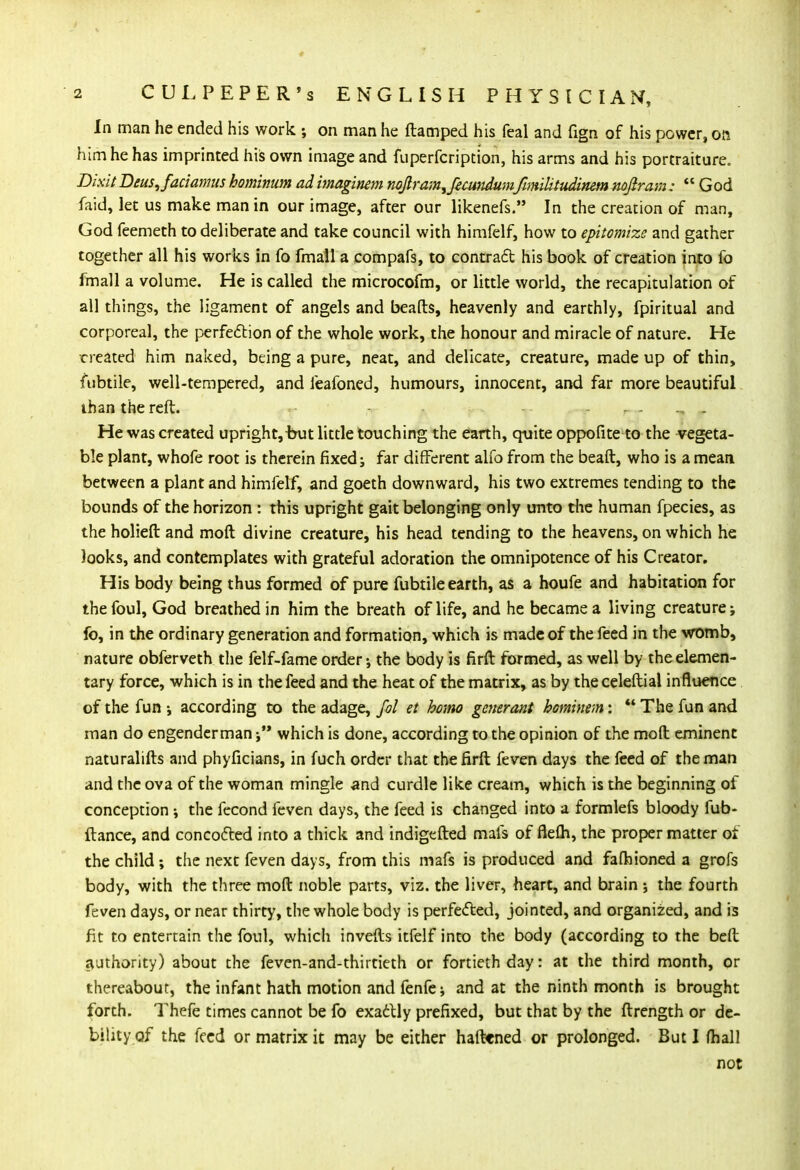 In man he ended his work ; on man he ftamped his feal and fign of his power, on him he has imprinted his own image and fuperfcription, his arms and his portraiture. Dixit Deus,faciamus hominum ad imaginem nojtram^ftcimdumfimiUtudinem nojiram:  God faid, let us make man in our image, after our likenefs. In the creation of man, God feemeth to deliberate and take council with himfelf, how to epitomize and gather together all his works in fo fmall a compafs, to contract his book of creation into fo fmall a volume. He is called the microcofm, or little world, the recapitulation of all things, the ligament of angels and beafts, heavenly and earthly, fpiritual and corporeal, the perfection of the whole work, the honour and miracle of nature. He created him naked, being a pure, neat, and delicate, creature, made up of thin, fubtile, well-tempered, and leafoned, humours, innocent, and far more beautiful than the reft. He was created upright,but little touching the earth, quite oppofite to the vegeta- ble plant, whofe root is therein fixed; far different alfo from the beaft, who is a mean between a plant and himfelf, and goeth downward, his two extremes tending to the bounds of the horizon : this upright gait belonging only unto the human fpecies, as the holieft and moft divine creature, his head tending to the heavens, on which he looks, and contemplates with grateful adoration the omnipotence of his Creator. His body being thus formed of pure fubtile earth, as a houfe and habitation for the foul, God breathed in him the breath of life, and he became a living creature; fo, in the ordinary generation and formation, which is made of the feed in the womb, nature obferveth the felf-fame order; the body is firft formed, as well by the elemen- tary force, which is in the feed and the heat of the matrix, as by theceleftial influence of the fun ; according to the adage, fol et homo generant hominem:  The fun and man do engenderman; which is done, according to the opinion of the mod eminent naturalifts and phyficians, in fuch order that the firft feven days the feed of the man and the ova of the woman mingle and curdle like cream, which is the beginning of conception; the fecond feven days, the feed is changed into a formlefs bloody fub- ftance, and concocted into a thick and indigefted mats of flefh, the proper matter of the child; the next feven days, from this mafs is produced and fafhioned a grofs body, with the three moft noble parts, viz. the liver, heart, and brain ; the fourth feven days, or near thirty, the whole body is perfected, jointed, and organized, and is fit to entertain the foul, which invefts itfelf into the body (according to the beft authority) about the feven-and-thirtieth or fortieth day: at the third month, or thereabout, the infant hath motion and fenfe; and at the ninth month is brought forth. Thefe times cannot be fo exactly prefixed, but that by the ftrength or de- bility of the feed or matrix it may be either haftcned or prolonged. But I (hall not