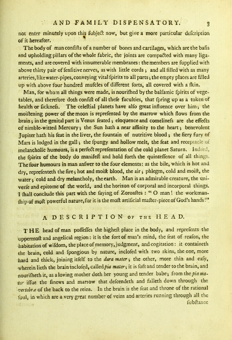 not enter minutely upon this fubject now, but give a more particular defcription of it hereafter. The body of manconfifts of a number of bones and cartilages, which are the bafis and upholding pillars of the whole fabric, the joints are compacted with many liga- ments, and are covered with innumerable membranes: the members are fupplied with above thirty pair of fenfitive nerves, as with little cords; and all filled with as many- arteries, like water-pipes, conveying vital fpirits to all parts •, the empty places are filled up with above four hundred mufcles of different forts, all covered with a (kin. Man, for who:n all things were made, isnouriflied by the balfamic fpirits of vege- tables, and therefore doth confift of all thefe faculties, that fpring up as a token of health or ficknefs. The celeftial planets have alfo great influence over him ; the moiftening power of the moon is reprefented by the marrow which flows from the brain; in the genital part is Venus feated 5 eloquence and comelinefs are the effects of nimble-witted Mercury •, the Sun hath a near affinity to the heart •, benevolent Jupiter hath his feat in the liver, the fountain of nutritive blood ; the fiery fury of Mars is lodged in the gall; the fpungy and hollow melt, the feat and receptacle of melancholic humours, is a perfect reprefentation of the cold planet Saturn. Indeed, the fpirits of the body do manifeft and hold forth the quintefifence of all things. The four humours in man anfwer to the four elements: as the bile, which is hot and dry, reprefenteth the fire hot and moift blood, the air; phlegm, cold and moift, the waterj cold and dry melancholy, the earth. Man is an admirable creature, the uni- verfe and epitome of the world, and the horizon of corporal and incorporal things. I fhall conclude this part with the faying of Zoroaftes :  O man ! the workman- fhip of moft powerful nature,for it is the molt artificial matter-piece of God's hand's! A DESCRIPTION of the HEAD. THE head of man poiTeiTes the higheft place in the body, and reprefents the uppermoft and angelical region: it is the fort of man's mind, the feat of reafon, the habitation of wifdom, the place of memory, judgment, and cogitation: it containeth the brain, cold and fpongious by nature, inclofed with two skins, the one, more hard and thick, joining itfelf to the dura mater; the other, more thin and eafy, wherein lieth the brain inclofed, calledpia mater; it is foft and tender to the brain, and nourifheth it, as a loving mother doth her young and tender babe; from the pia ma- 'ter iflue the finews and marrow that defcendeth and falleth down through the vertebra of the back to the reins. In the brain is the feat and throne of the rational foul5 in which are a very great number of veins and arteries running through all the fubftance