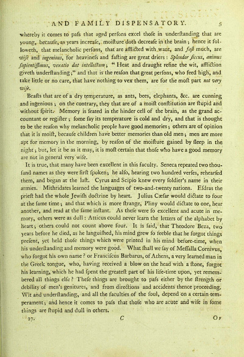 -whereby it comes to pafs that aged perfons excel thofe in underftanding that are young, becaufe, as years increafe, moifture doth decreafe in the brain ; hence it fol- loweth, that melancholic perfons, that are afflicted with want, and fafi much, are wife and ingenious, for heavinefs and fading are great driers : Splendor ficcus, animus fapientijfimus, vexaiio dat intelleftum  Heat and draught refine the wit, affliction giveth underftanding • and that is thereafon that great perfons, who feed high, and take little or no care, that have nothing to vex them, are for the moft part not very wife. Beafts that are of a dry temperature, as ants, bees, elephants, &c. are cunning and ingenious on the contrary, they that are of a moift conftitution are ftupid and without fpirit. Memory is feated in the hinder cell of the brain, as the grand ac- countant or regifter •, fome fay its temperature is cold and dry, and that is thought to be the reafon why melancholic people have good memories; others are of opinion that it is moift, becaufe children have better memories than old men j men are more apt for memory in the morning, by reafon of the moifture gained by deep in the night but, let it be as it may, it is moft certain that thofe who have a good memory are not in general very wife. It is true, that many have been excellent in this faculty. Seneca repeated two thou- fand names as they werefirft fpoken; he alfo, hearing two hundred verfes, rehearfed them, and began at the laft. Cyrus and Scipio knew every foldier's name in their armies. Mithridates learned the languages of two-and-twenty nations. Efdras the prieft had the whole Jewifti doctrine by heart. Julius Csefar would dictate to four at the fame time; and that which is more ftrange, Pliny would dictate to one, hear another, and read at the fame inftant. As thefe were fo excellent and acute in me- mory, others were as dull: Atticus could never learn the letters of the alphabet by heart-, others could not count above four. It is faid, that Theodore Beza, two years before he died, as he languifhed, his mind grew fo feeble that he forgot things prefent, yet held thofe things which were printed in his mind before-time, when his underftanding and memory were good. What mail we fay of Meffalla Cornivus, who forgot his own name ? or Francifcus Barbarus, of Athens, a very learned man in the Greek tongue, who, having received a blow on the head with a ftone, forgot his learning, which he had fpent the greateft part of his life-time upon, yet remem- bered all things elfe ? Thefe things are brought to pafs either by the ftrength or debility of men's genitures, and from directions and accidents thence proceeding. Wit and underftanding, and all the faculties of the foul, depend on a certain tem- perament •, and hence it comes to pafs that thofe who are acute and wife in fome things are ftupid and dull in others. i% C O F