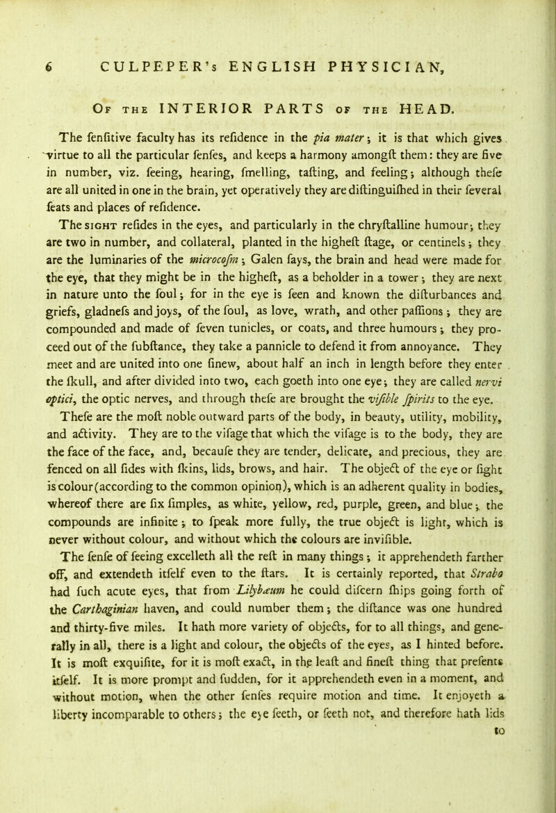 Of the INTERIOR PARTS of the HEAD. The fenfitive faculty has its refidence in the pia mater it is that which gives ^virtue to all the particular fenfes, and keeps a harmony amongft them: they are five in number, viz. feeing, hearing, fmelling, tailing, and feeling; although thefe are all united in one in the brain, yet operatively they arediftinguilhed in their feveral feats and places of refidence. The sight refides in the eyes, and particularly in the chryftalline humour j they are two in number, and collateral, planted in the higheft ftage, or centinels ; they are the luminaries of the mkrocofm -> Galen fays, the brain and head were made for the eye, that they might be in the higheft, as a beholder in a tower ; they are next in nature unto the foul; for in the eye is feen and known the disturbances and griefs, gladnefs and joys, of the foul, as love, wrath, and other pafiions j they are compounded and made of feven tunicles, or coats, and three humours; they pro- ceed out of the fubftance, they take a pannicle to defend it from annoyance. They meet and are united into one Anew, about half an inch in length before they enter the fkull, and after divided into two, each goeth into one eyej they are called nervi cptici, the optic nerves, and through thefe are brought the vifible fpirits to the eye. Thefe are the moft noble outward parts of the body, in beauty, utility, mobility, and activity. They are to the vifage that which the vifage is to the body, they are the face of the face, and, becaufe they are tender, delicate, and precious, they are fenced on all fides with lkins, lids, brows, and hair. The object of the eye or fight is colour (according to the common opinion,), which is an adherent quality in bodies, ■whereof there are fix fimples, as white, yellow, red, purple, green, and blue -y the compounds are infinite ; to fpeak more fully, the true object is light, which is never without colour, and without which the colours are invifible. The fenfe of feeing excelleth all the reft in many things ; it apprehendeth farther off, and extendeth itfelf even to the ftars. It is certainly reported, that Strabo had fuch acute eyes, that from Lilybaum he could difcern fhips going forth of the Carthaginian haven, and could number them; the diftance was one hundred and thirty-five miles. It hath more variety of objects, for to all things, and gene- rally in all, there is a light and colour, the objects of the eyes, as I hinted before. It is moft exquifite, for it is moft exact, in the leaft and fineft thing that prefents itfelf. It is more prompt and fudden, for it apprehendeth even in a moment, and without motion, when the other fenfes require motion and time. It enjoyeth a liberty incomparable to others; the eye feeth, or feeth not, and therefore hath lids to