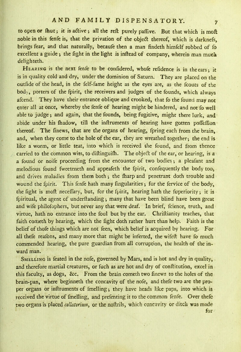 to open or ihut; it is active •, all the reft purely paffive. But that which is moft noble in this fenfe is, that the privation of the object thereof, which is darknefs, brings fear, and that naturally, becaufe then a man findeth himfelf robbed of fo excellent a guide •, the fight in the light is inftead of company, wherein man much delighteth. Hearing is the next fenfe to be confidered, whofe refidence is in the ears; it is in quality cold and dry, under the dominion of Saturn. They are placed on the outfide of the head, in the felf-fame height as the eyes are, as the fcouts of the bod\, porters of the fpirit, the receivers and judges of the founds, which always afcend. They have their entrance oblique and crooked, that fo the found may not enter all at once, whereby the fenfe of hearing might be hindered, and not fo well able to judge; and again, that the founds, being fugitive, might there lurk, and1 abide under his madow, till the inftruments of hearing have gotten poffeffion: thereof. The fmews, that are the organs of hearing, fpring each from the brain, and, when they come to the hole of the ear, they are wreathed together; the end is like a worm, or little teat, into which is received the found, and from thence carried to the common wits, to diftinguifh. The object of the ear, or hearing, is a a found or noife proceeding from the encounter of two bodies; a pleafant and melodious found fweeteneth and appeafeth the fpirit, confequentiy the body too, and drives maladies from them both; the fharp and penetrant doth trouble and wound the fpirit. This ftnfe hath many Angularities •, for the fervice of the body, the fight is moft neceffary, but, for the fpirit, hearing hath the fuperiority; it is fpiritual, the agent of underftanding; many that have been blind have been great and wife philofophers, but never any that were deaf. In brief, fcience, truth, and virtue, hath no entrance into the foul but by the ear. Chriftianity teaches, that faith cometh by hearing, which the fight doth rather hurt than help. Faith is the belief of thofe things which are not feen, which belief is acquired by hearing. For all thefe reafons, and many more that might be inferted, the wifeft have fo much commended hearing, the pure guardian from all corruption, the health of the in- ward man. Smelling is feated in the nofe, governed by Mars, and is hot and dry in quality, and therefore martial creatures, or fuch as are hot and dry of constitution, excel in this faculty, as dogs, &c. From the brain cometh two finews to the holes of the brain-pan, where beginneth the concavity of the nofe, and thefe two are the pro- per organs or inftruments of fmelling-, they have heads like paps, into which is received the virtue of fmelling, and prefenting it to the common fenfe. Over thefe two organs is placed collatorium, or the noftrils, which concavity or ditch was made for