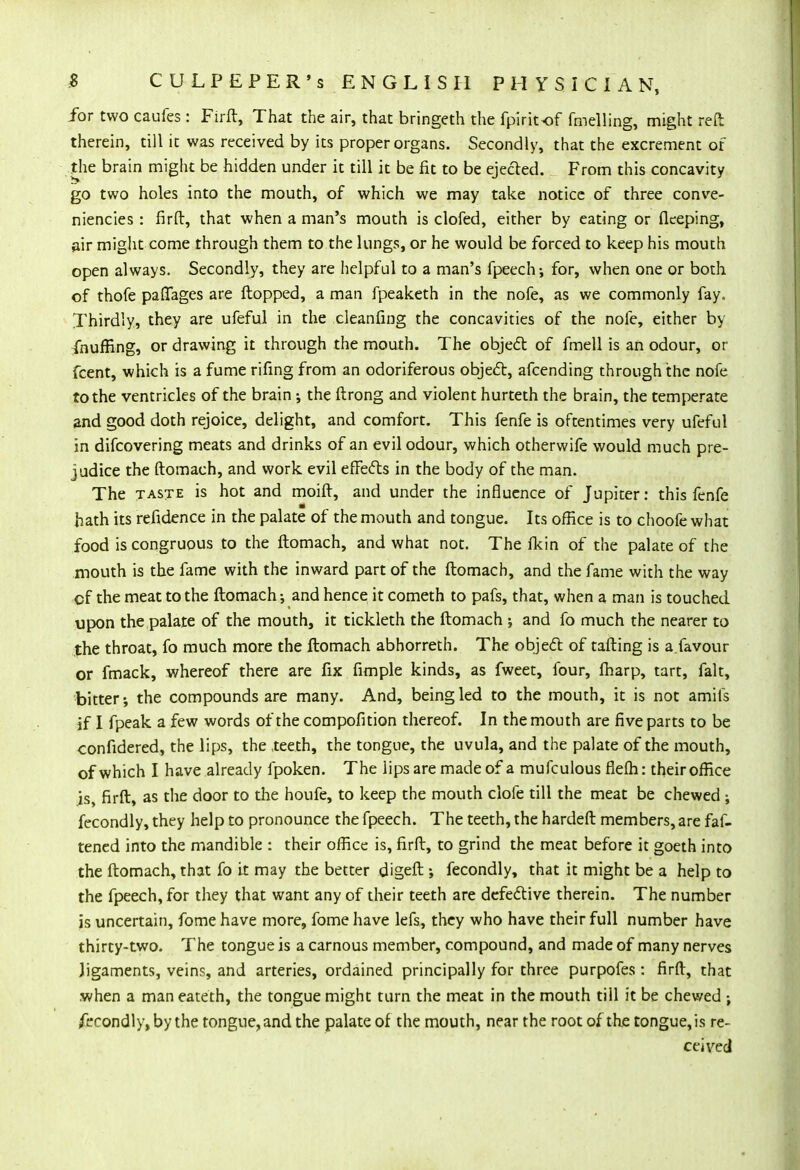 for two caufes : Firft, That the air, that bringeth the fpiritof fmelling, might reft therein, till it was received by its proper organs. Secondly, that the excrement of the brain might be hidden under it till it be fit to be ejected. From this concavity go two holes into the mouth, of which we may take notice of three conve- niencies : firft, that when a man's mouth is clofed, either by eating or fieeping, air might come through them to the lungs, or he would be forced to keep his mouth open always. Secondly, they are helpful to a man's fpeech; for, when one or both of thofe paffages are flopped, a man fpeaketh in the nofe, as we commonly fay. Thirdly, they are ufeful in the cleanfing the concavities of the nofe, either by fnuffing, or drawing it through the mouth. The object of fmell is an odour, or fcent, which is a fume rifing from an odoriferous object, afcending through the nofe to the ventricles of the brain ; the ftrong and violent hurteth the brain, the temperate and good doth rejoice, delight, and comfort. This fenfe is oftentimes very ufeful in difcovering meats and drinks of an evil odour, which otherwife would much pre- judice the ftomach, and work evil effects in the body of the man. The taste is hot and moift, and under the influence of Jupiter: this fenfe hath its refidence in the palate of the mouth and tongue. Its office is to choofe what food is congruous to the ftomach, and what not. The fkin of the palate of the mouth is the fame with the inward part of the ftomach, and the fame with the way cf the meat to the ftomach and hence it cometh to pafs, that, when a man is touched upon the palate of the mouth, it tickleth the ftomach ; and fo much the nearer to the throat, fo much more the ftomach abhorreth. The object of tafting is a.favour or fmack, whereof there are fix fimple kinds, as fweet, four, fharp, tart, fait, bitter; the compounds are many. And, being led to the mouth, it is not amiis if I fpeak a few words of the compofition thereof. In the mouth are five parts to be confidered, the lips, the teeth, the tongue, the uvula, and the palate of the mouth, of which I have already fpoken. The lips are made of a mufculous flefh: their office is firft, as the door to the houfe, to keep the mouth dole till the meat be chewed ; fecondly, they help to pronounce the fpeech. The teeth, the hardeft members, are fas- tened into the mandible : their office is, firft, to grind the meat before it goeth into the ftomach, that fo it may the better digeft ; fecondly, that it might be a help to the fpeech, for they that want any of their teeth are defective therein. The number is uncertain, fome have more, fome have lefs, they who have their full number have thirty-two. The tongue is a carnous member, compound, and made of many nerves jigaments, veins, and arteries, ordained principally for three purpofes : firft, that when a maneateth, the tongue might turn the meat in the mouth till it be chewed ; Secondly, by the tongue, and the palate of the mouth, near the root of the tongue, is re- ceived