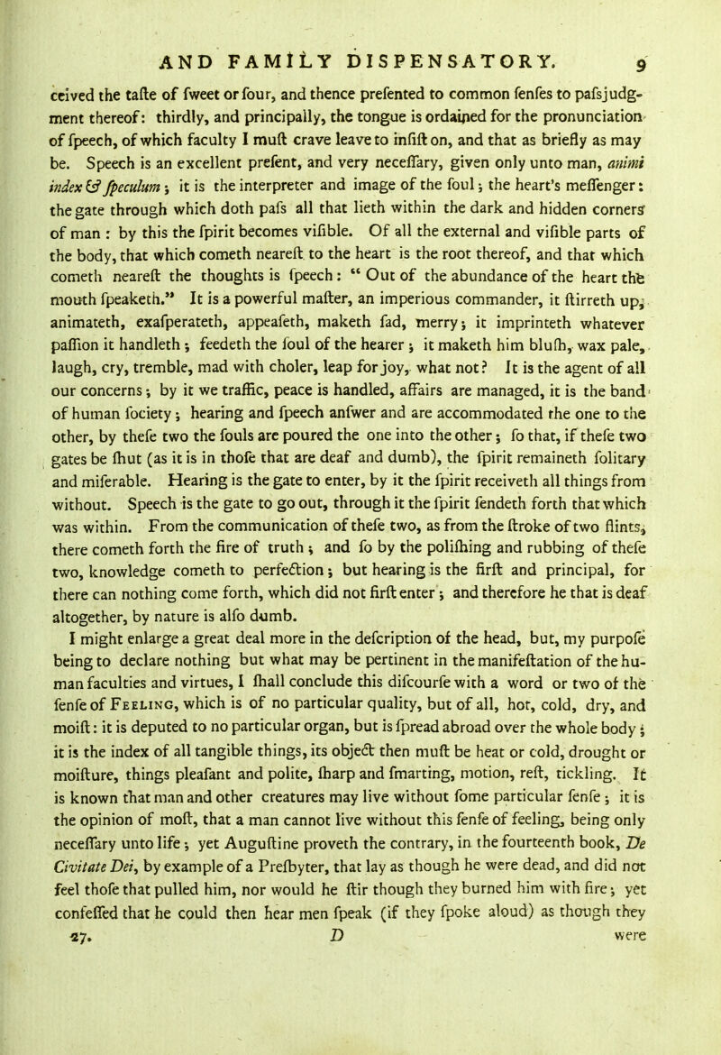 ccived the tafte of fweet or four, and thence prefented to common fenfes to pafsjudg- ment thereof: thirdly, and principally, the tongue is ordained for the pronunciation of fpeech, of which faculty I muft crave leave to infifton, and that as briefly as may be. Speech is an excellent prefent, and very neceffary, given only unto man, animi index fc? fpeculum j it is the interpreter and image of the foul; the heart's meffenger: the gate through which doth pafs all that lieth within the dark and hidden corners of man : by this the fpirit becomes vifible. Of all the external and vifible parts of the body, that which cometh neareft to the heart is the root thereof, and that which cometh neareft the thoughts is fpeech:  Out of the abundance of the heart the mouth fpeaketh. It is a powerful matter, an imperious commander, it ftirreth up^ animateth, exafperateth, appeafeth, maketh fad, merry j it imprinteth whatever pafiion it handleth •, feedeth the foul of the hearer j it maketh him blufh, wax pale, laugh, cry, tremble, mad with choler, leap for joy, what not ? It is the agent of all our concerns by it we traffic, peace is handled, affairs are managed, it is the band' of human lbciety; hearing and fpeech anfwer and are accommodated rhe one to the other, by thefe two the fouls are poured the one into the other; fo that, if thefe two gates be fhut (as it is in thole that are deaf and dumb), the fpirit remaineth folitary and miferable. Hearing is the gate to enter, by it the fpirit receiveth all things from without. Speech is the gate to go out, through it the fpirit fendeth forth that which was within. From the communication of thefe two, as from the ftroke of two flints* there cometh forth the fire of truth * and fo by the polifhing and rubbing of thefe two, knowledge cometh to perfection j but hearing is the firft and principal, for there can nothing come forth, which did not firft enter j and therefore he that is deaf altogether, by nature is alfo dumb. I might enlarge a great deal more in the defcription of the head, but, my purpofe being to declare nothing but what may be pertinent in the manifeftation of the hu- man faculties and virtues, I fhall conclude this difcourfe with a word or two of the fenfeof Feeling, which is of no particular quality, but of all, hot, cold, dry, and moift: it is deputed to no particular organ, but is fpread abroad over the whole body • it is the index of all tangible things, its objedt then muft be heat or cold, drought of moifture, things pleafant and polite, fharp and fmarting, motion, reft, tickling. It is known that man and other creatures may live without fome particular fenfe; it is the opinion of moft, that a man cannot live without this fenfe of feeling, being only neceflary unto life yet Auguftine proveth the contrary, in the fourteenth book, Be Civitate Dei, by example of a Prefbyter, that lay as though he were dead, and did not feel thofe that pulled him, nor would he ftir though they burned him with fire yet confeffed that he could then hear men fpeak (if they fpoke aloud) as though they 27. D were