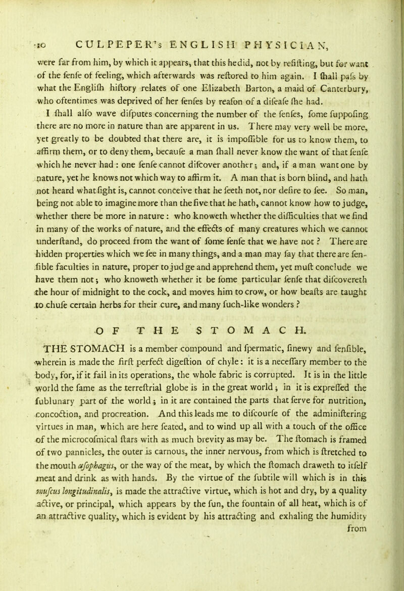 were far from him, by which it appears, that this hedid, not by refilling, but for want of the fenfe of feeling, which afterwards was reftored to him again. I (hali pafs by what the Englifh hiftory relates of one Elizabeth Barton, a maid of Canterbury, who oftentimes was deprived of her fenfes by reafon of a difeafe Ihe had. I fhall alfo wave difputes concerning the number of the fenfes, fome fuppofing there are no more in nature than are apparent in us. There may very well be more, yet greatly to be doubted that there are, it is impoflible for us to know them, to affirm them, or to deny them, becaufe a man fhall never know the want of that fenfe which he never had : one fenfe cannot difcover another: and, if a man want one by nature, yet he knows not which way to affirm it. A man that is born blind, and hath not heard what fight is, cannot conceive that he feeth not, nor defire to fee. So man, being not able to imagine more than the five that he hath, cannot know how to judge, Whether there be more in nature : who knoweth whether the difficulties that we find in many of the works of nature, and the effects of many creatures which we cannot underftand, do proceed from the want of fome fenfe that we have not ? There are hidden properties which we fee in many things, and a man may fay that there are fen- fible faculties in nature, proper to jud ge and apprehend them, yet muft conclude we have them not; who knoweth whether it be fome particular fenfe that difcovereth the hour of midnight to the cock, and moves him to crow, or how beafts are taught to chufe certain herbs for their cure, and many fuch-like wonders ? OF THE STOMACH. THE STOMACH is a member compound and fpermatic, finewy and fenfible, •wherein is made the firft perfect digeftion of chyle: it is a necefiary member to the body, for, if it fail in its operations, the whole fabric is corrupted. It is in the little world the fame as the terreftrial globe is in the great world ; in it is exprefled the fublunary part of the worlds in it are contained the parts that ferve for nutrition, concoction, and procreation. And this leads me to difcourfe of the administering virtues in man, which are here feated, and to wind up all with a touch of the office of the microcofmical ftars with as much brevity as may be. The ftomach is framed of two pannicles, the outer is carnous, the inner nervous, from which is flretched to the mouth afophagm, or the way of the meat, by which the ftomach draweth to itfelf meat and drink as with hands. By the virtue of the fubtile will which is in this tmifcus longitudinaliS) is made the attractive virtue, which is hot and dry, by a quality active, or principal, which appears by the fun, the fountain of all heat, which is of an attractive quality, which is evident by his attracting and exhaling the humidity from
