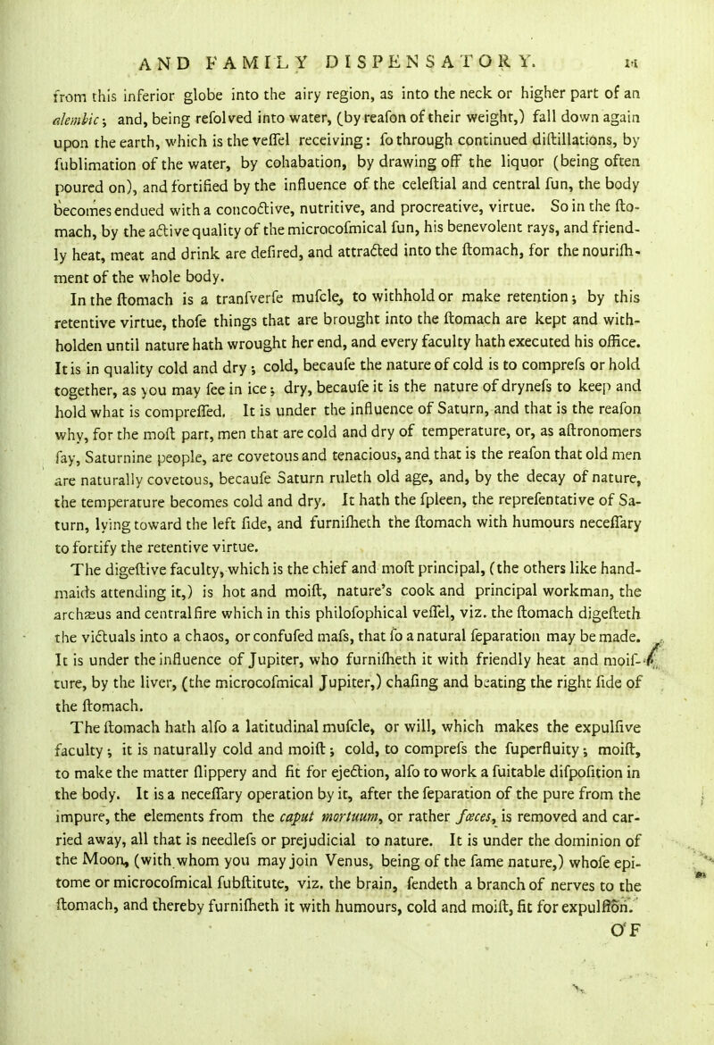 from this inferior globe into the airy region, as into the neck or higher part of an alembic; and, being refol ved into water, (by reafon of their weight,) fall down again upon the earth, which is the vefifel receiving: fo through continued diftillatiOns, by fublimation of the water, by cohabation, by drawing off the liquor (being often poured on), and fortified by the influence of the celeftial and central fun, the body becomes endued with a conco&ive, nutritive, and procreative, virtue. So in the fto- mach, by the active quality of the microcofmical fun, his benevolent rays, and friend- ly heat, meat and drink are defired, and attracted into the ftomach, for the nourifh- ment of the whole body. In the ftomach is a tranfverfe mufcle, to withhold or make retention; by this retentive virtue, thofe things that are brought into the ftomach are kept and with- holden until nature hath wrought her end, and every faculty hath executed his office. It is in quality cold and dry •, cold, becaufe the nature of cold is to comprefs or hold together, as you may fee in ice j dry, becaufe it is the nature of drynefs to keep and hold what is compreffed. It is under the influence of Saturn, and that is the reafon why, for the moft part, men that are cold and dry of temperature, or, as aftronomers fay, Saturnine people, are covetous and tenacious, and that is the reafon that old men are naturally covetous, becaufe Saturn ruleth old age, and, by the decay of nature, the temperature becomes cold and dry. It hath the fpleen, the reprefentative of Sa- turn, lying toward the left fide, and furnifheth the ftomach with humours neceffary to fortify the retentive virtue. The digeftive faculty, which is the chief and moft principal, (the others like hand- maids attending it,) is hot and moift, nature's cook and principal workman, the archseus and central fire which in this philofophical veiTel, viz. the ftomach digefteth the victuals into a chaos, or confufed mafs, that fo a natural feparation may be made. It is under the influence of Jupiter, who furnifheth it with friendly heat and mois- ture, by the liver, (the microcofmical Jupiter,) chafing and beating the right fide of the ftomach. The ftomach hath alfo a latitudinal mufcle, or will, which makes the expulfive faculty •, it is naturally cold and moift j cold, to comprefs the fuperfluity •, moift, to make the matter flippery and fit for ejection, alfo to work a fuitable difpofition in the body. It is a necefTary operation by it, after the feparation of the pure from the impure, the elements from the caput mortuum, or rather faces, is removed and car- ried away, all that is needlefs or prejudicial to nature. It is under the dominion of the Moon, (with whom you may join Venus, being of the fame nature,) whofe epi- tome or microcofmical fubftitute, viz. the brain, fendeth a branch of nerves to the ftomach, and thereby furnifheth it with humours, cold and moift, fit for expulfion. O'F