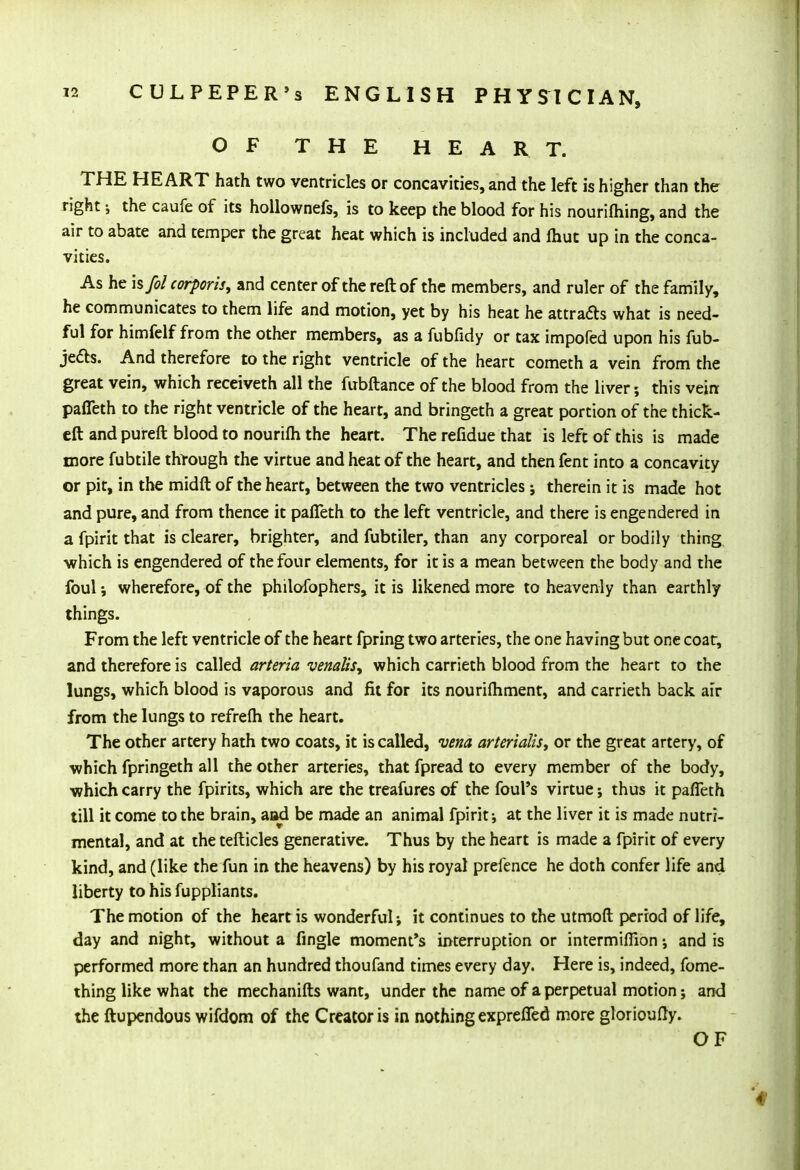 OF THE HEART. THE HEART hath two ventricles or concavities, and the left is higher than the right; the caufe of its hollownefs, is to keep the blood for his nourifhing, and the air to abate and temper the great heat which is included and lhut up in the conca- vities. As he h/ol corporis, and center of the reft of the members, and ruler of the family, he communicates to them life and motion, yet by his heat he attracts what is need- ful for himfelf from the other members, as a fubfidy or tax impofed upon his fub- je&s. And therefore to the right ventricle of the heart cometh a vein from the great vein, which receiveth all the fubftance of the blood from the liver; this vein pafleth to the right ventricle of the heart, and bringeth a great portion of the thick- eft and pureft blood to nourifh the heart. The refidue that is left of this is made more fubtile thtough the virtue and heat of the heart, and then fent into a concavity or pit, in the midft of the heart, between the two ventricles; therein it is made hot and pure, and from thence it pafleth to the left ventricle, and there is engendered in a fpirit that is clearer, brighter, and fubtiler, than any corporeal or bodily thing ■which is engendered of the four elements, for it is a mean between the body and the foul; wherefore, of the philofophers, it is likened more to heavenly than earthly things. From the left ventricle of the heart fpring two arteries, the one having but one coat, and therefore is called arteria venalis, which carrieth blood from the heart to the lungs, which blood is vaporous and fit for its nourifhment, and carrieth back air from the lungs to refrefti the heart. The other artery hath two coats, it is called, vena arterialis, or the great artery, of •which fpringeth all the other arteries, thatfpreadto every member of the body, which carry the fpirits, which are the treafures of the foul's virtue; thus it pafleth till it come to the brain, and be made an animal fpirit-, at the liver it is made nutri- mental, and at the tefticles generative. Thus by the heart is made a fpirit of every kind, and (like the fun in the heavens) by his royal prefence he doth confer life and liberty to his fuppliants. The motion of the heart is wonderful j it continues to the utmoft period of life, day and night, without a Angle moment's interruption or intermiflion; and is performed more than an hundred thoufand times every day. Here is, indeed, fome- thing like what the mechanifts want, under the name of a perpetual motion; and the ftupendous wifdom of the Creator is in nothing expreffed more glorioufty. OF