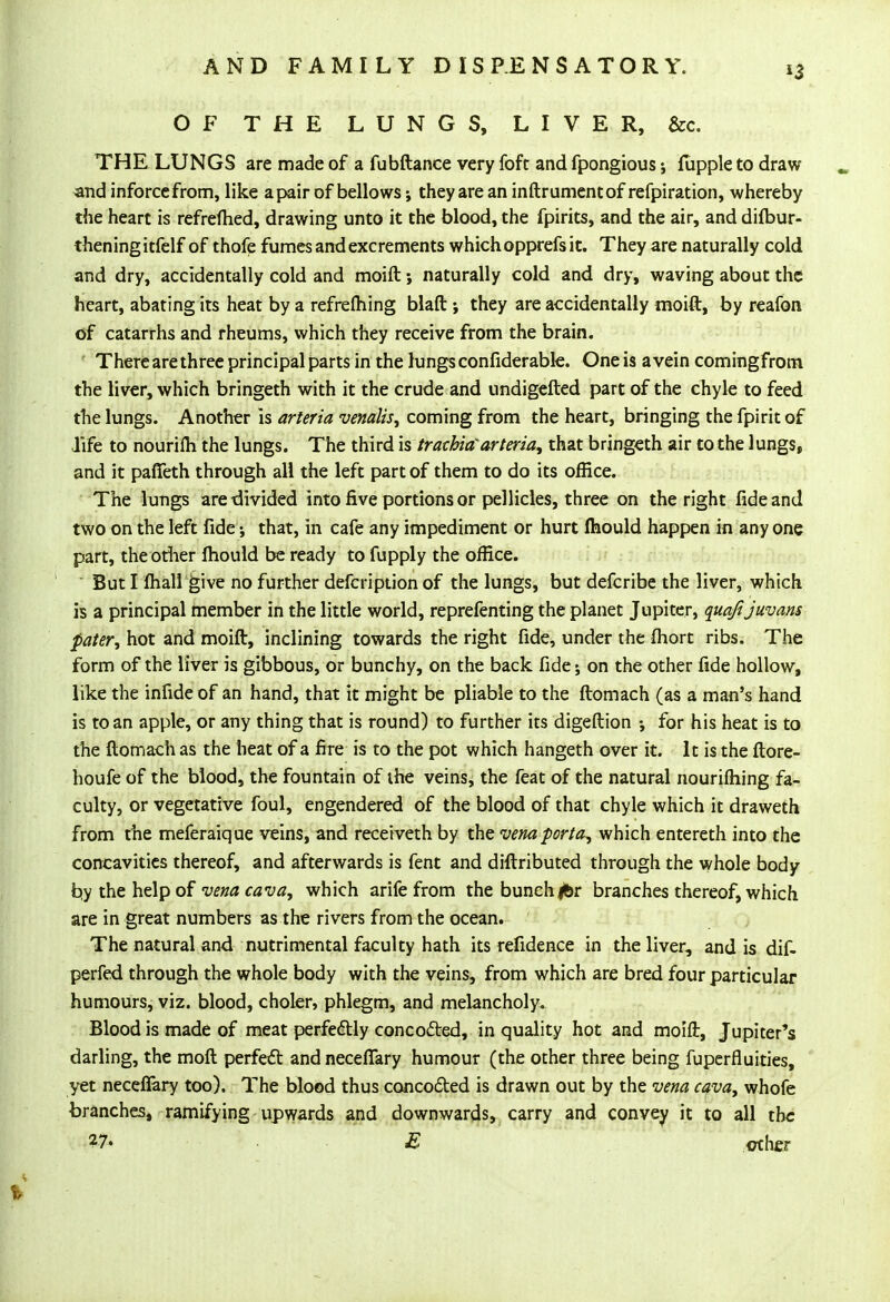 OF THE LUNGS, LIVER, &c. THE LUNGS are made of a fubftance very foft and fpongious fupple to draw and inforcefrom, like a pair of bellows; they are an inftrumentof refpiration, whereby the heart is refreftied, drawing unto it the blood, the fpirits, and the air, and diftmr- theningitfelf of thofe fumes and excrements which opprefs it. They are naturally cold and dry, accidentally cold and moift; naturally cold and dry, waving about the heart, abating its heat by a refrefhing blaft ; they are accidentally moift, by reafon of catarrhs and rheums, which they receive from the brain. Therearethree principal parts in the lungsconfiderable. One is avein comingfrotn the liver, which bringeth with it the crude and undigefted part of the chyle to feed the lungs. Another is arteria venalis, coming from the heart, bringing the fpirit of life to nourifli the lungs. The third is trachia'arteria, that bringeth air to the lungs, and it paffeth through all the left part of them to do its office. The lungs are divided into five portions or pellicles, three on the right fide and two on the left fide •, that, in cafe any impediment or hurt Ihould happen in any one part, the other Ihould be ready to fupply the office. But I fhall give no further defcription of the lungs, but defcribe the liver, which is a principal member in the little world, reprefenting the planet Jupiter, quafijuvam pater, hot and moift, inclining towards the right fide, under the fliort ribs. The form of the liver is gibbous, or bunchy, on the back fide; on the other fide hollow, like the infide of an hand, that it might be pliable to the ftomach (as a man's hand is to an apple, or any thing that is round) to further its digeftion for his heat is to the ftomach as the heat of a fire is to the pot which hangeth over it. It is the ftore- houfe of the blood, the fountain of the veins, the feat of the natural nourishing fa- culty, or vegetative foul, engendered of the blood of that chyle which it draweth from the meferaique veins, and receiveth by the vena porta, which entereth into the concavities thereof, and afterwards is fent and diftributed through the whole body try the help of vena cava, which arife from the bunch jfer branches thereof, which are in great numbers as the rivers from the ocean. The natural and nutrimental faculty hath its refidence in the liver, and is dif- perfed through the whole body with the veins, from which are bred four particular humours, viz. blood, choler, phlegm, and melancholy. Blood is made of meat perfectly concocted, in quality hot and moift, Jupiter's darling, the molt perfect andnecefiary humour (the other three being fuperfluities, yet necefiary too). The blood thus concocted is drawn out by the vena cava, whofe branches, ramifying upwards and downwards, carry and convey it to all the 27« E other