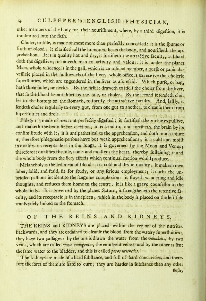 other members of the body for their nourifhment, where, by a third digeftion, it is tranfmuted into the fiefh. Choler, or bile, is made of meat more than perfectly concocted: it is the fpume or froth of blood ; it clarifieth all the humours, heats the body, and nourifheth the ap- prehenfion. It is in quality hot and dry, it fortifieth the attractive faculty, as blood doth the digeftive; it moveth man to activity and valour: it is under the planet Mars, whofe refidence is in the gall, which is an official member, a purfe or panicular vefficle placed in the hollownefs of the liver, whofe office is to receive the choleric fuperfluities, which are engendered in the liver as aforefaid. Which purfe, or bag, hath three holes, or necks. By the firft it draweth to itfelf the choler from the liver, that fo the blood be not hurt by the bile, or choler. By the fecond it fendeth cho- ler to the bottom of the ftomach, to fortify the attractive faculty. And, laftly, it fendeth choler regularly to every gut, from one gut to another, to cleanfe them from fuperfluities and drofs. Phlegm is made of meat not perfectly digefted : it fortifieth the virtue expulfive, and maketh the body fit for ejection ; it is kind to, and fortifieth, the brain by its. confimilitude with it; it is antipathetical to the apprehenfion, and doth much injure it, therefore phlegmatic perfons have but weak apprehenfions ; it is cold and moift in quality, its receptacle is in the lungs, it is governed by the Moon and Venus; therefore it qualifies the bile, cools and moiftens the heart, thereby fuftaining it and the whole body from the fiery effects which continual motion would produce. Melancholy is the fedimentof blood: it is cold and dry in quality; it maketh men fober, folid, and ftaid, fit for ftudy, or any ferious employment; it curbs the un- bridled paffions incident to the fanguine complexion: it ftayeth wandering and idle thoughts, and reduces them home to the centre; it is like a grave counfellor to the whole body. It is governed by the planet Saturn, it ftrengtheneth the retentive fa- culty, and its receptacle is in the fpleen; which in the body is placed on the left fide tranfvcrfely linked to the ftomach. OF THE REINS AND KIDNEYS. THE REINS and KIDNEYS are placed within the region of the nutrites backwards, and they are ordained to cleanfe the blood from the watery fuperfluities ; they have two pafiages: by the one is drawn the water from the vanakelis, by two veins, which are called vena emulgentes, the emulgent veins; and by the other is fent the fame water to the bladder, and this is called poros urithedes. The kidneys are made of a hard fubftance, and full of hard concavities, and there- fore the fores of them are hard to cure; they are harder in fubftance than any other flefliy