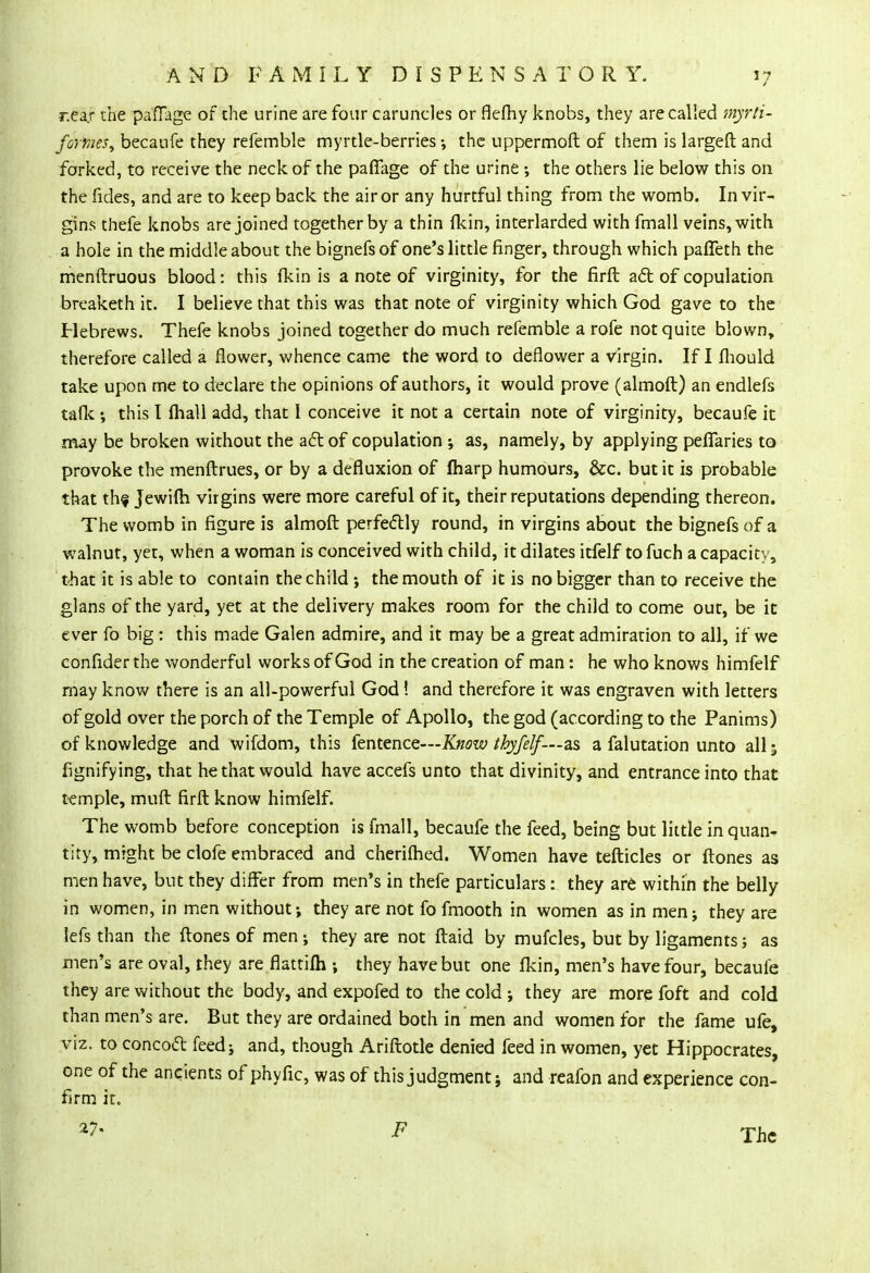 r.ea.r the pafTage of the urine are four caruncles or flefhy knobs, they are called myrti- fomes, becaufe they refemble myrtle-berries •, the uppermoft of them is largeft and forked, to receive the neck of the pafiage of the urine ; the others lie below this on the fides, and are to keep back the air or any hurtful thing from the womb. In vir- gins thefe knobs are joined together by a thin (kin, interlarded with fmall veins, with a hole in the middle about the bignefs of one's little finger, through which paffeth the menftruous blood: this {kin is a note of virginity, for the firft act of copulation breaketh it. I believe that this was that note of virginity which God gave to the Hebrews. Thefe knobs joined together do much refemble a rofe not quite blown, therefore called a flower, whence came the word to deflower a virgin. If I fhould take upon me to declare the opinions of authors, it would prove (almoft) an endlefs talk •, this I fhall add, that I conceive it not a certain note of virginity, becaufe it may be broken without the act of copulation ; as, namely, by applying peffaries to provoke the menftrues, or by a defluxion of fharp humours, &c. but it is probable that thf Jewilh virgins were more careful of it, their reputations depending thereon. The womb in figure is almoft perfectly round, in virgins about the bignefs of a walnut, yet, when a woman is conceived with child, it dilates itfelf to fuch a capacity, that it is able to contain the child ; the mouth of it is no bigger than to receive the glans of the yard, yet at the delivery makes room for the child to come out, be it ever fo big : this made Galen admire, and it may be a great admiration to all, if we confider the wonderful works of God in the creation of man: he who knows himfelf may know there is an all-powerful God! and therefore it was engraven with letters of gold over the porch of the Temple of Apollo, the god (according to the Panims) of knowledge and wifdom, this fentence—Know tbyfelf—as a falutation unto all 5 fignifying, that he that would have accefs unto that divinity, and entrance into that temple, muft firft know himfelf. The womb before conception is fmall, becaufe the feed, being but little in quai> tity, might be clofe embraced and cheriflied. Women have tefticles or ftones as men have, but they differ from men's in thefe particulars: they are within the belly in women, in men without; they are not fo fmooth in women as in men; they are lefs than the ftones of men; they are not ftaid by mufcles, but by ligaments; as men's are oval, they are flattifh ; they have but one Ikin, men's have four, becaufe they are without the body, and expofed to the cold; they are more foft and cold than men's are. But they are ordained both in men and women for the fame ufe, viz. to concoct feed; and, though Ariftotle denied feed in women, yet Hippocrates, one of the ancients of phyfic, was of this judgment; and reafon and experience con- firm it. 27' * The