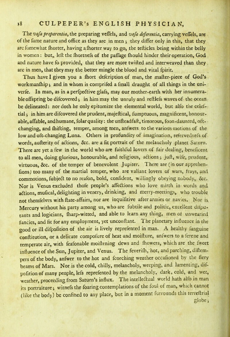 The vafa preparentia, the preparing veffels, and vafa defer entia, carrying vefifels, are of the fame nature and office as they are in men ; they differ only in this, that they arcfomewhat fhorter, having a fhorter way to go, the tefticles being within the belly in women: but,, left the fhortnefs of the paffage fhould hinder their operation, God and nature have fo provided, that they are more twifted and interweaved than they . are in men, that they may the better mingle the blood and vital fpirit. Thus have I given you a fhort defcription of man, the mafter-piece of God's workmanlhip j and in whom is comprifed a fmall draught of all things in the uni- verfe. In man, as in a perfpe&ive glafs, may our mother-earth with her innumera- ble offspring be difcovered; in him may the unruly and refllefs waves of the ocean be delineated: nor doth he only epitomize the elemental world, but alfo the celef- tial in him are difcovered the prudent, majeftical, fumptuous, magnificent, honour- able, affable, andhumane, folarquality: the unfteadfaft, timorous, foon-daunted, oft- changing, and fhifting, temper, among men, anfwers to the various motions of the low and oft-changing Luna. Others in profundity of imagination, refer vednefs of words, aufterity of actions, &c. are a fit portrait of the melancholy planet Saturn. There are yet a few in the world who are faithful lovers of fair dealing, beneficent to all men, doing glorious, honourable, and religious, actions ; juft, wife, prudent, virtuous, &c. of the temper of benevolent Jupiter. There are (in our apprehen- fionsj too many of the martial temper, who are valiant lovers of wars, frays, and commotions, fubject to no reafon, bold, confident, willingly obeying nobody, &c. Nor is Venus excluded thofe people's affections who love mirth in words and actions, mufical,delighting in venery, drinking, and merry-meetings, who trouble not themfelves with ftate-affairs, nor are inquifitive after armies or navies. Nor is. Mercury without his party among us, who are fubtile and politic, excellent difpu- tants and logicians, fharp-witted, and able to learn any thing, men of unwearied fancies, and fit for any employment, yet unconftant. The planetary influence in the good or ill difpofition of the air is lively reprefented in man. A healthy fanguine conftitution, or a delicate compofure of heat and moifture, anfwers to a ferene and temperate air, with feafonable moiftening dews and fhowers, which are the fweet influence of the Sun, Jupiter, and Venus. The feverifh,hot, and parching, diftem- pers of the body, anfwer to the hot and fcorching weather occafioned by the fiery beams of Mars. Nor is the cold, chilly, melancholy, weeping, and lamenting, dif- pofition of many people, lefs reprefented by the melancholy, dark, cold, and wet, weather, proceeding from Saturn's influx. The intellectual world hath alfo in man its portraiture •, witnefs the foaring contemplations of the foul of man, which cannot (like the body) be confined to any place, but in a moment furrourtds this terreftrial globe;