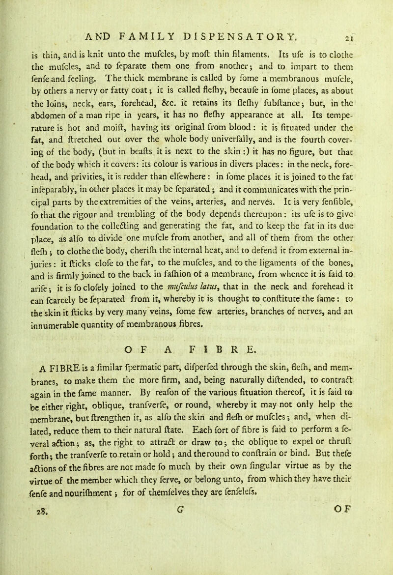 is thin, and is knit unto the mufcles, by moft thin filaments. Its ufe is to clothe the mufcles, and to feparate them one from another; and to impart to them fenfeand feeling. The thick membrane is called by fome a membranous mufcle, by others a nervy or fatty coat; it is called flefhy, becaufe in fome places, as about the loins, neck, ears, forehead, &c. it retains its flefhy fubftance; but, in the abdomen of a man ripe in years, it has no flefhy appearance at all. Its tempe- rature is hot and moift, having its original from blood: it is fituated under the fat, and ftretched out over the whole body univerfally, and is the fourth cover- ing of the body, (but in beafts it is next to the skin:) it has no figure, but that of the body which it covers: its colour is various in divers places: in the neck, fore- head, and privities, it is redder than elfewhere: in fome places it is joined to the fat infeparably, in other places it may be feparated; and it communicates with the prin- cipal parts by the extremities of the veins, arteries, and nerves. It is very fenfible, fo that the rigour and trembling of the body depends thereupon: its ufe is to give foundation to the collecting and generating the fat, and to keep the fat in its due place, as alfo to divide one mufcle from another, and all of them from the other flefh ; to clothe the body, cherifh the internal heat, and to defend it from external in- juries : it flicks clofe to the far, to the mufcles, and to the ligaments of the bones, and is firmly joined to the back in fafhion of a membrane, from whence it is faid to arife it is fo clofely joined to the mufculus latus, that in the neck and forehead it can fcarcely be feparated from it, whereby it is thought to conftitute the fame: to the skin it flicks by very many veins, fome few arteries, branches of nerves, and an innumerable quantity of membranous fibres. OF A FIBRE. A FIBRE is a fimilar fpermatic part, difperfed through the skin, flefh, and mem- branes, to make them the more firm, and, being naturally diftended, to contract again in the fame manner. By reafon of the various fituation thereof, it is faid to be either right, oblique, tranfverfe, or round, whereby it may not only help the membrane, but ftrengthen it, as alfo the skin and flefh or mufcles ; and, when di- lated, reduce them to their natural ftate. Each fort of fibre is faid to perform a fe- veral action; as, the right to attract or draw to; the oblique to expei or thruft forth; the tranfverfe to retain or hold; and theround to conftrain or bind. But thefe actions of the fibres are not made fo much by their own Angular virtue as by the virtue of the member which they ferve, or belong unto, from which they have their fenfe and nourifhment; for of themfelves they are fenfelefs, 28. G OF 1