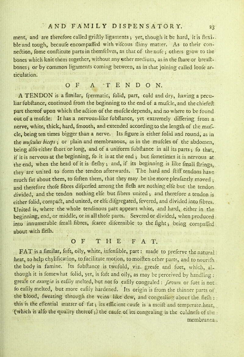 merit, and are therefore called griftly ligaments ; yet, though it be hard, it is flexi-, ble and tough, becaufe encompaffed with vifcous flimy matter. As to their con- nection, fome conftitute parts in themfelves, as that of thenofe ; others grow to the bones which knit them together, without any -other medium, as in the fhare or breaft- bones-, or by common ligaments coming between, as in that joining called loofe ar- ticulation. OF A TENDON. A TENDON is a fimilar, fpermatic, folid, part, cold and dry, having a pecu- liar fubftance, continued from the beginning to the end of a mufcle, and the chiefeft part thereof upon which the action of the mufcle depends, and no where to be found out of a mufcle: It has a nervous-like fubftance, yet extremely differing from a nerve, white, thick, hard, fmooth, and extended according to the length of the muf- cle, being ten times bigger than a nerve. Its figure is either folid and round, as in the mufculus biceps \ or plain and membranous, as in the mufcles of the abdomen, being alfo either fhort or long, and of a uniform fubftance in all its parts; fo that, if it is nervous at the beginning, fo it is at the end ; but fometimes it is nervous at the end, when the head of it is flefhy ; and, if its beginning is like fmall firings, they are united to form the tendon afterwards. The hard and ftifF tendons have much fat about them, to foften them, that they may be the more pleafantly moved ; and therefore thofe fibres difperfed among the flefh are nothing elfe but the tendon divided, and the tendon nothing elfe but fibres united ; and therefore a tendon is either folid, compact, and united, or elfe difgregated, fevered, and divided into fibres. United is, where the whole tendinous part appears white, and hard, either in the beginning, end, or middle, or in all thofe parts. Severed or divided, when produced into innumerable fmall fibres, fcarce difcernible to the fight; being compaffecl about with flefh. OFTHEFAT. FAT is a fimilar, foft, oily, white, infenfible, part: made to preferve the natural heat, to help chylification, to facilitate motion, to moiften other parts, and tonourifh the body in famine. Its fubftance is twofold, viz. greafe and fuet, which, al- though it is fomewhat folid, yet, is foft and oily, as may be perceived by handling : greafe or axungia is eafily melted, but not fo eafily congealed : f#vum. or fuet is nor. fo eafily melted, but more eafily hardened. Its origin is from the thinner parts of. the blood, fweating through the veins like dew, and congealing about the .flefh: . this is the efiential matter of fat 5 its efficient caufe is a moift and temperate.heat, (which is alfo the quality thereof;) the caufe. of its congealing is the cddnefs of the membrane..