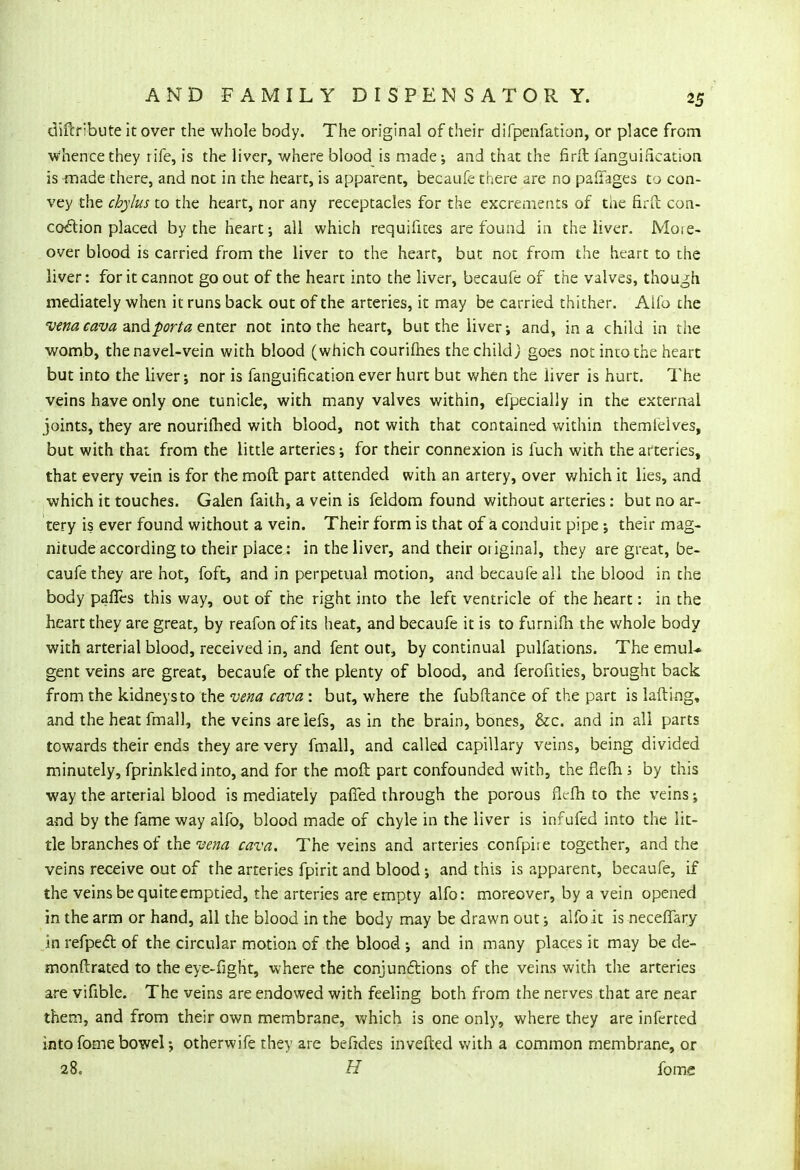 diftribute it over the whole body. The original of their difpenfation, or place from ■Whencethey rife, is the liver, where blood is made-, and that the firft fanguirication is made there, and not in the heart, is apparent, becaufe there are no paffages to con- vey the chylus to the heart, nor any receptacles for the excrements of the firu con- cocl:ion placed by the heart; all which requifices are found in the liver. More- over blood is carried from the liver to the heart, but not from the heart to the liver: for it cannot go out of the heart into the liver, becaufe of the valves, though mediately when it runs back out of the arteries, it may be carried thither. Alio the vena cava and porta enter not into the heart, but the liver; and, in a child in the womb, the navel-vein with blood (which courifhes the child, goes not into the heart but into the liver; nor is fanguirication ever hurt but when the liver is hurt. The veins have only one tunicle, with many valves within, efpecially in the external joints, they are nouriihed with blood, not with that contained within themieives, but with that from the little arteries; for their connexion is fuch with the arteries, that every vein is for the moft part attended with an artery, over which it lies, and which it touches. Galen faith, a vein is feldom found without arteries: but no ar- tery is ever found without a vein. Their form is that of a conduit pipe; their mag- nitude according to their place: in the liver, and their original, they are great, be- caufe they are hot, foft, and in perpetual motion, and becaufe all the blood in the body paffes this way, out of the right into the left ventricle of the heart: in the heart they are great, by reafon of its heat, and becaufe it is to furnifh the whole body with arterial blood, received in, and fent out, by continual pulfations. The emuL. gent veins are great, becaufe of the plenty of blood, and ferofities, brought back from the kidneysto the vena cava : but, where the fubftance of the part is lading, and the heat fmall, the veins are lefs, as in the brain, bones, &c. and in all parts towards their ends they are very fmall, and called capillary veins, being divided minutely, fprinkled into, and for the moft part confounded with, the flefh ; by this way the arterial blood is mediately paffed through the porous flefh to the veins; and by the fame way alfo, blood made of chyle in the liver is infufed into the lit- tle branches of the vena cava. The veins and arteries confpiie together, and the veins receive out of the arteries fpirit and blood; and this is apparent, becaufe, if the veins be quite emptied, the arteries are empty alfo: moreover, by a vein opened in the arm or hand, all the blood in the body may be drawn out; alfo it is neceffary in refpect of the circular motion of the blood ; and in many places it may be de- monftrated to the eye-fight, where the conjunctions of the veins with the arteries are vifible. The veins are endowed with feeling both from the nerves that are near them, and from their own membrane, which is one only, where they are inferted into fome bowel; otherwife they are befides invefled with a common membrane, or 28. H fome