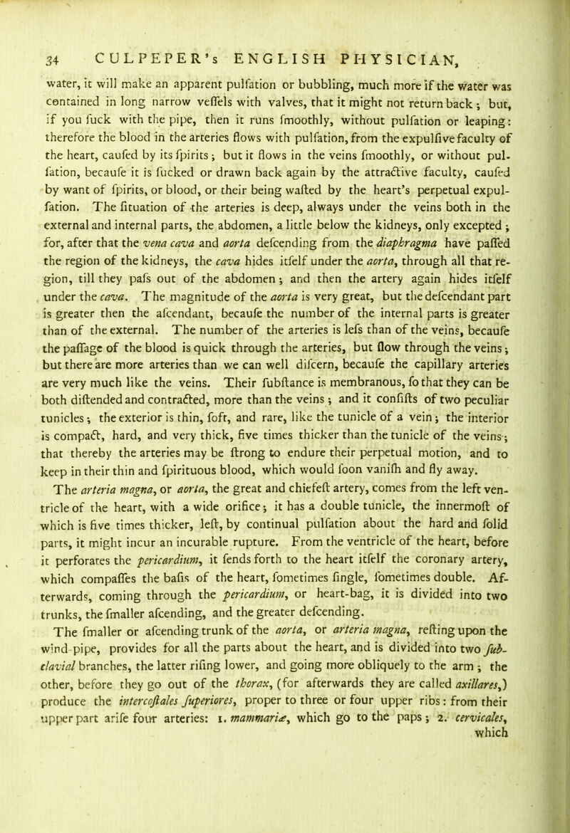 water, it will make an apparent pulfation or bubbling, much more if the water v/as contained in long narrow veffels with valves, that it might not return back ; but, if you fuck with the pipe, then it runs fmoothly, without pulfation or leaping: therefore the blood in the arteries flows with pulfation, from the expulfive faculty of the heart, caufed by its fpirits ; but it flows in the veins fmoothly, or without pul- fation, becaufe it is fucked or drawn back again by the attractive faculty, caufed by want of fpirits, or blood, or their being wafted by the heart's perpetual expul- fation. The fituation of the arteries is deep, always under the veins both in the external and internal parts, the abdomen, a little below the kidneys, only excepted ; for, after that the vena cava and aorta defcending from the diaphragma have pafied the region of the kidneys, the cava hides itfelf under the aorta, through all that re- gion, till they pafs out of the abdomen; and then the artery again hides itfelf under the cava. The magnitude of the aorta is very great, but thedefcendant part is greater then the afcendant, becaufe the number of the internal parts is greater than of the external. The number of the arteries is lefs than of the veins, becaufe thepafiage of the blood is quick through the arteries, but flow through the veins; but there are more arteries than we can well difcern, becaufe the capillary arteries are very much like the veins. Their fubftance is membranous, fo that they can be both diftended and contracted, more than the veins; and it confifts of two peculiar tunicles; the exterior is thin, fofr, and rare, like the tunicle of a vein; the interior is compact, hard, and very thick, five times thicker than the tunicle of the veins ; that thereby the arteries may be ftrong to endure their perpetual motion, and to keep in their thin and fpirituous blood, which would foon vanifti and fly away. The arteria magna, or aorta, the great and chiefeft artery, comes from the left ven- tricle of the heart, with a wide orifice; it has a double tunicle, the innermoft of which is five times thicker, left, by continual pulfation about the hard and folid parts, it might incur an incurable rupture. From the ventricle of the heart, before it perforates the pericardium, it fends forth to the heart itfelf the coronary artery, which compafles the bafis of the heart, fometimes fingle, fometimes double. Af- terwards, coming through the -pericardium, or heart-bag, it is divided into two trunks, the fmaller afcending, and the greater defcending. The fmaller or afcending trunk of the aorta, or arteria magna, refting upon the wind pipe, provides for all the parts about the heart, and is divided into two fub- clavial branches, the latter rifing lower, and going more obliquely to the arm ; the other, before they go out of the thorax, (for afterwards they are called axillares,) produce the intercoftales fuperiores, proper to three or four upper ribs: from their upper part arife four arteries: \.mammar'ue, which go to the paps; 2. cervicales, which