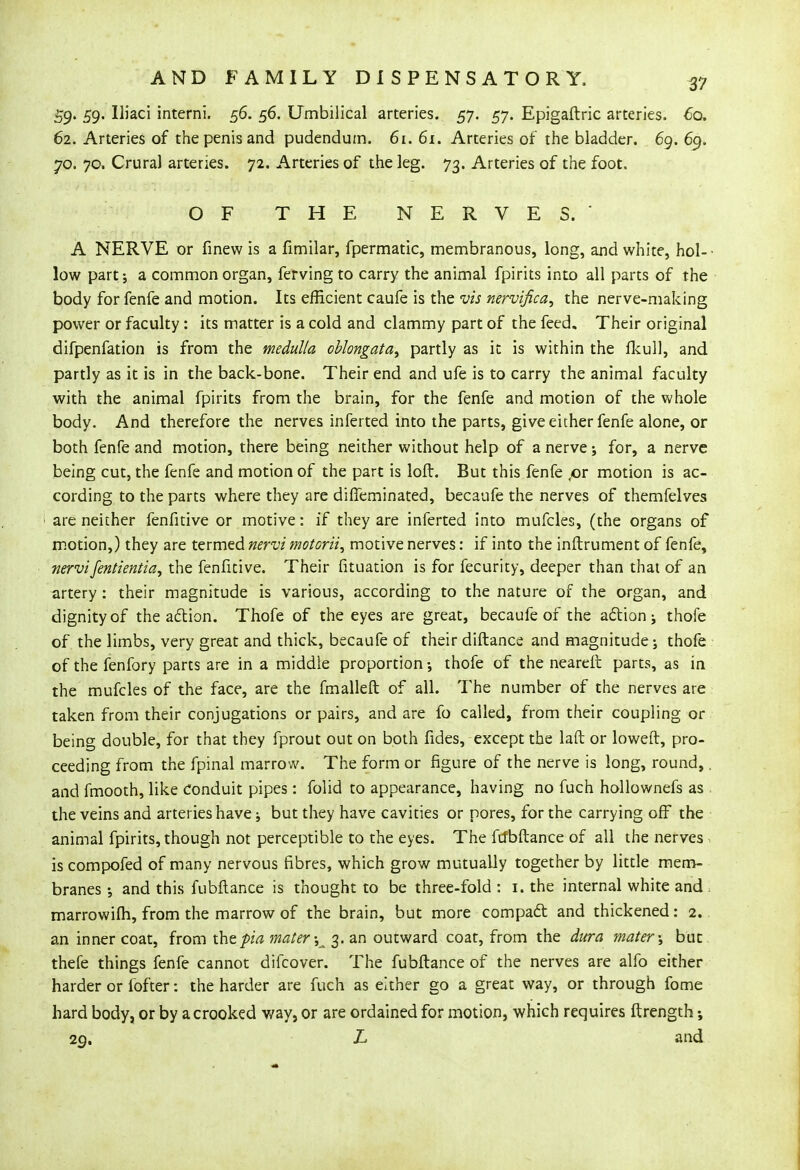 59' 59- Uiaci interni. 56. 56. Umbilical arteries. 57. 57. Epigaftric arteries. 60. 62. Arteries of the penis and pudendum. 61. 61. Arteries of the bladder. 69. 69. jo. 70. Crural arteries. 72. Arteries of the leg. 73. Arteries of the foot. OF THE NERVES.' A NERVE or finew is a fimilar, fpermatic, membranous, long, and white, hoi- • low part; a common organ, ferving to carry the animal fpirits into all parts of the body for fenfe and motion. Its efficient caufe is the vis nervifica, the nerve-making power or faculty : its matter is a cold and clammy part of the feed. Their original difpenfation is from the medulla oblongata, partly as it is within the fkull, and partly as it is in the back-bone. Their end and ufe is to carry the animal faculty with the animal fpirits from the brain, for the fenfe and motion of the whole body. And therefore the nerves inferted into the parts, give either fenfe alone, or both fenfe and motion, there being neither without help of a nerve; for, a nerve being cut, the fenfe and motion of the part is loft. But this fenfe ,or motion is ac- cording to the parts where they are diffeminated, becaufe the nerves of themfelves are neither fenfitive or motive: if they are inferted into mufcles, (the organs of motion,) they are termed nervi motorii, motive nerves: if into the inftrument of fenfe, nervifentientia, the fenfitive. Their fituation is for fecurity, deeper than that of an artery: their magnitude is various, according to the nature of the organ, and dignity of the action'. Thofe of the eyes are great, becaufe of the action j thofe of the limbs, very great and thick, becaufe of their diftance and magnitude; thofe of the fenfory parts are in a middle proportion •, thofe of the neareft parts, as in the mufcles of the face, are the fmalleft of all. The number of the nerves are taken from their conjugations or pairs, and are fo called, from their coupling or being double, for that they fprout out on both fides, except the lad or loweft, pro- ceeding from the fpinal marrow. The form or figure of the nerve is long, round,. and fmooth, like Conduit pipes: folid to appearance, having no fuch hollownefs as the veins and arteries have; but they have cavities or pores, for the carrying off the animal fpirits, though not perceptible to the eyes. The ftfbftance of all the nerves . is compofed of many nervous fibres, which grow mutually together by little mem- branes ; and this fubftance is thought to be three-fold : 1. the internal white and . marrowifh, from the marrow of the brain, but more compact and thickened: 2. an inner coat, from ihtpia mater ^ 3. an outward coat, from the dura mater \ but thefe things fenfe cannot difcover. The fubftance of the nerves are alfo either harder or fofter: the harder are fuch as either go a great way, or through fome hard body, or by a crooked way, or are ordained for motion, which requires ftrength •, 29. L and