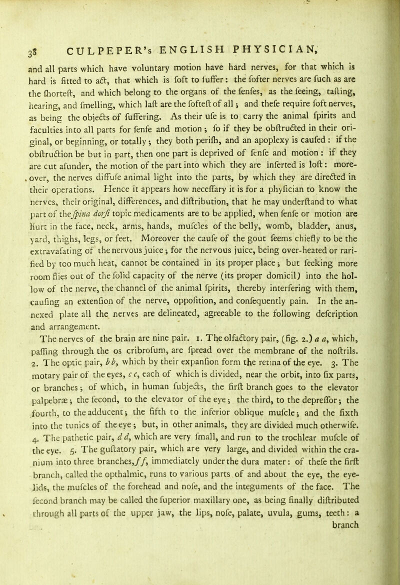 and all parts which have voluntary motion have hard nerves, for that which is hard is fitted to act, that which is foft to fuffer: the fofter nerves are fuch as are the (horteft, and which belong to the organs of the fenfes, as the feeing, tafting, hearing, and fmelling, which laft are the fofteft of all; and thefe require foft nerves, as being the objects of fufFering. As their ufe is to carry the animal fpirits and faculties into all parts for fenfe and motion ; fo if they be obftructed in their ori- ginal, or beginning, or totally they both perifh, and an apoplexy is caufed : if the obstruction be but in part, then one part is deprived of fenfe and motion : if they are cut afunder, the motion of the part into which they are inferted is loft: more- .over, the nerves diffufe animal light into the parts, by which they are directed in their operations. Hence it appears how neceffary it is for a phyfician to know the nerves, their original, differences, and diftribution, that he may underftand to what part of thejpina dorfi topic medicaments are to be applied, when fenfe or motion are Hurt in the face, neck, arms, hands, mufcles of the belly, womb, bladder, anus, yard, thighs, legs, or feet. Moreover the caufe of the gout feems chiefly to be the cxtravafating of the nervous juice •, for the nervous juice, being over-heated or rari- fied by too much heat, cannot be contained in its proper place; but feeking more room flies out of thefolid capacity of the nerve (its proper domicil) into the hol- low of the nerve, the channel of the animal fpirits, thereby interfering with them, caufing an extenfion of the nerve, oppofition, and confequently pain. In the an- nexed plate all the nerves are delineated, agreeable to the following defcription and arrangement. The nerves of the brain are nine pair. i. The olfactory pair, (fig. 2.) a a, which, palling through the os cribrofum, are fpread over the membrane of the noftrils. 2. The optic pair, bb, which by their expanfion form the retina of die eye. 3. The motary pair of the eyes, c c9 each of which is divided, near the orbit, into fix parts, or branches •, of which, in human fubjects, the firft branch goes to the elevator palpebrae; the fecond, to the elevator of the eye; the third, to the depreffor; the fourth, to the adducent; the fifth to the inferior oblique mufcle; and the fixth into the tunics of the eye; but, in other animals, they are divided much otherwife. 4. The pathetic pair, d d, which are very fmall, and run to the trochlear mufcle of the eye. 5. The guftatory pair, which are very large, and divided within the cra- nium into three branches,//, immediately under the dura mater: of thefe the firft branch, called the opthalmic, runs to various parts of and about the eye, the eye- Jids, the mufcles of the forehead and nofe, and the integuments of the face. The fecond branch may be called the fuperior maxillary one, as being finally diftributed through all parts of the upper jaw, the lips, nofe, palate, uvula, gums, teeth: a branch