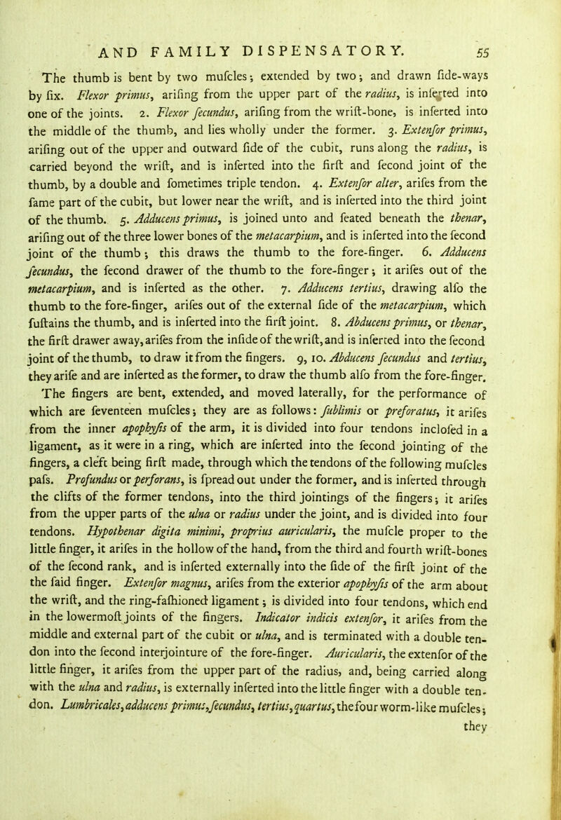 The thumb is bent by two mufcles extended by two; and drawn fide-ways by fix. Flexor primus, arifing from the upper part of the radius, is inferred into one of the joints. 2. Flexor fecundus, arifing from the wrift-bone, is inferted into the middle of the thumb, and lies wholly under the former. 3. Exienjor primus, arifing out of the upper and outward fide of the cubit, runs along the radius, is carried beyond the wrift, and is inferted into the firft and fecond joint of the thumb, by a double and fometimes triple tendon. 4. Extenfor alter, arifes from the fame part of the cubit, but lower near the wrift, and is inferted into the third joint of the thumb. 5. Adducens primus, is joined unto and feated beneath the thenar, arifing out of the three lower bones of the metacarpium, and is inferted into the fecond joint of the thumb ; this draws the thumb to the fore-finger. 6. Adducens fecundus, the fecond drawer of the thumb to the fore-finger; it arifes out of the metacarpium, and is inferted as the other. 7. Adducens tertius, drawing alfo the thumb to the fore-finger, arifes out of the external fide of the metacarpium, which fuftains the thumb, and is inferted into the firft joint. 8. Abducens primus, or thenar, the firft drawer away, arifes from the infideof the wrift, and is inferred into the fecond joint of the thumb, to draw it from the fingers. 9,10. Abducens fecundus and tertius, they arife and are inferted as the former, to draw the thumb alfo from the fore-finger. The fingers are bent, extended, and moved laterally, for the performance of which are feventeen mufcles; they are as follows: fublimis or preforatus, it arifes from the inner apophyfis of the arm, it is divided into four tendons incloled in a ligament, as it were in a ring, which are inferted into the fecond jointing of the fingers, a cleft being firft made, through which the tendons of the following mufcles pafs. Profundus ox perforans, is fpreadout under the former, and is inferted through the clifts of the former tendons, into the third jointings of the fingers; it arifes from the upper parts of the ulna or radius under the joint, and is divided into four tendons. Hypothenar digita minimi, proprius auricularis, the mufcle proper to the little finger, it arifes in the hollow of the hand, from the third and fourth wrift-bones of the fecond rank, and is inferted externally into the fide of the firft joint of the the faid finger. Extenfor magnus, arifes from the exterior apophyfis of the arm about the wrift, and the ring-fafhioned ligament; is divided into four tendons, which end in the lowermoft joints of the fingers. Indicator indicis extenfor, it arifes from the middle and external part of the cubit or ulna, and is terminated with a double ten- don into the fecond interjointure of the fore-finger. Auricularis, the extenfor of the little finger, it arifes from the upper part of the radius, and, being carried along with the ulna and radius, is externally inferted into the little finger with a double ten- don. Lumbricales, adducens primus,fecundus\ tertius,quartus, the four worm-like mufcles;