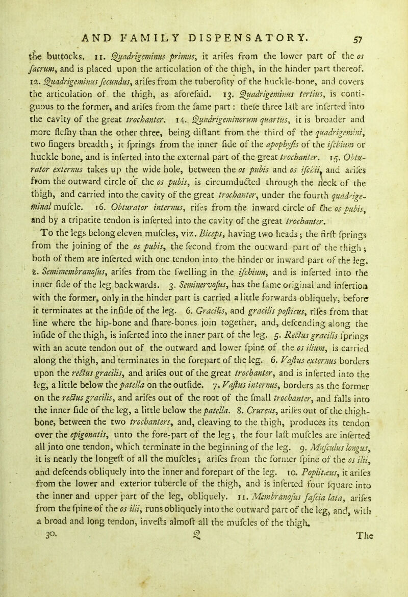 the buttocks, ir. Quadrigeminus primus, it arifes from the lower part of the os facrum, and is placed upon the articulation of the thigh, in the hinder part thereof. 12. Qiiadrige minusfecundus, arifes from the tuberofity of the huckle-bone, and covers the articulation of the thigh, as aforefaid. 13. Quadrigemhrus tertius, is conti- guous to the former, and arifes from the fame part: thele three lafi: are inferted into the cavity of the great trochanter. 14. Quadrigeminorum quartus, it is broader and more flefhy than the other three, being diftant from the third of the quadrigemini, two fingers breadth •, ic fprings from the inner fide of the apophyfis of the ifcbium or huckle bone, and is inferted into the external part of the great trochanter. 15. Obtu- rator externus takes up the wide hole, between the os pubis and os ifchiL and ariles from the outward circle of the os pubis, is circumducted through the neck of the thigh, and carried into the cavity of the great trochanter, under the fourth quadnge- fninal mufcle. 16. Obturator internus, rifes from the inward circle of the os pubis and by a tripatite tendon is inferted into the cavity of the great trochanter. To the legs belong eleven mufcles, viz. Biceps, having two heads; the firft fprings from the joining of the os pubis-, the fecond from the outward part of the thigh; both of them are inferted with one tendon into the hinder or inward part of the !e°\ 1. Semimembranofus, arifes from the fwelling in the ijchium, and is inferted into the inner fide of the leg backwards. 3. Seminervofus, has the fame original and infertion with the former, only in the hinder part is carried a little forwards obliquely, before it terminates at the infide of the leg. 6. Gracilis, and gracilis pofticus, rifes from that line where the hip-bone and mare-bones join together, and, defcending along the infide of the thigh, is inferted into the inner part of the leg. 5. Reel us gracilis fprings with an acute tendon out of the outward and lower fpine of the os ilium, is carried along the thigh, and terminates in the forepart of the leg. 6. Vafius externus borders upon the reclus gracilis, and arifes out of the great trochanter, and is inferted into the leg, a little below the patella on the outfide. 7. Vaftus internus, borders as the former on the reclus gracilis, and arifes out of the root of the fmall trochanter, and falls into the inner fide of the leg, a little below the patella. 8. Crureus, arifes out of the thigh- bone, between the two trochanters, and, cleaving to the thigh, produces its tendon over the epigonatis, unto the fore-part of the leg ; the four laft mufcles are inferted all jnto one tendon, which terminate in the beginning of the leg. 9. Mufculus longus, it is nearly the longeft of all the mufcles; arifes from the former fpine of the os ilii, and defcends obliquely into the inner and forepart of the leg. 10. Poplitceus, it arifes from the lower and exterior tubercle of the thigh, and is inferted four fquare into the inner and upper part of the leg, obliquely. 11. Msmbranojus fafcialata, arifes from the fpine of the os ilii, runs obliquely into the outward part of the leg> and, with a broad and long tendon, invefts almoft all the mufcles of the thigh. 3°- £ The