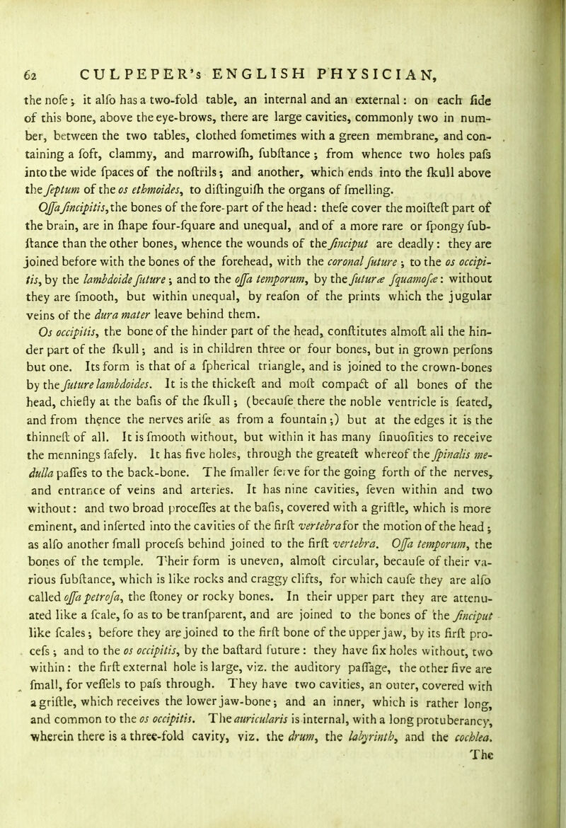 the nofe -y it alfo has a two-fold table, an internal and an external: on each fide of this bone, above the eye-brows, there are large cavities, commonly two in num- ber, between the two tables, clothed fometimes with a green membrane, and con- taining a foft, clammy, and marrowiih, fubftance; from whence two holes pafs into the wide fpaces of the noftrils; and another, which ends into the fkull above the feptum of the os etbmoides, to diftinguifh the organs of fmelling. OJfaflncipitis,the bones of the fore-part of the head: thefe cover the moifteft part of the brain, are in fhape four-fquare and unequal, and of a more rare or fpongy fub- ftance than the other bones, whence the wounds of the fmciput are deadly: they are joined before with the bones of the forehead, with the coronal future ; to the os occipi- tis^ by the lambdoidefuture •> and to the ojfa temporum, by the futura fquamofe: without they are fmooth, but within unequal, by reafon of the prints which the jugular veins of the dura mater leave behind them. Os oaipitis, the bone of the hinder part of the head, conftitutes almoft all the hin- der part of the fkull; and is in children three or four bones, but in grown perfons but one. Its form is that of a fpherical triangle, and is joined to the crown-bones by the future lambdoides. It is the thickeft and molt compact of all bones of the head, chiefly at the bafis of the fkull; (becaufe there the noble ventricle is feared, and from thence the nerves arife as from a fountain;) but at the edges it is the thinner! of all. It is fmooth without, but within it has many finuofities to receive the mennings fafely. It has five holes, through the greateft whereof the fpinalis me- dulla pafles to the back-bone. The fmaller ki ve for the going forth of the nerves, and entrance of veins and arteries. It has nine cavities, feven within and two without: and two broad procefles at the bafis, covered with a griftle, which is more eminent, and inferted into the cavities of the firft vertebraicx the motion of the head j as alfo another fmall procefs behind joined to the firft vertebra. Offa temporum, the bones of the temple. Their form is uneven, almoft circular, becaufe of their va- rious fubftance, which is like rocks and craggy clifts, for which caufe they are alfo called offa petrofa, the ftoney or rocky bones. In their upper part they are attenu- ated like a fcale, fo as to be tranfparent, and are joined to the bones of 'the finciput like fcales •, before they are joined to the firft bone of the upper jaw, by its firft pro- cefs ; and to the os occipitis, by the baftard future : they have fix holes without, two within: the firft external hole is large, viz. the auditory paffage, the other five are fmall, for veffels to pafs through. They have two cavities, an outer, covered with a griftle, which receives the lower jaw-bone; and an inner, which is rather long, and common to the os occipitis. The auricularis is internal, with a long protuberancy, ■wherein there is a three-fold cavity, viz. the drum, the labyrinth, and the cochlea. The